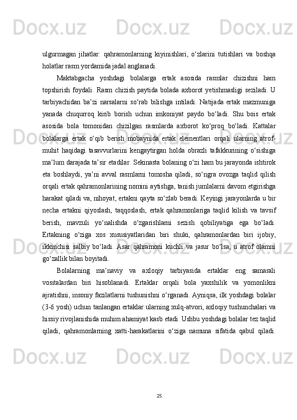 ulgurmagan   jihatlar:   qahramonlarning   kiyinishlari,   o‘zlarini   tutishlari   va   boshqa
holatlar rasm yordamida jadal anglanadi. 
Maktabgacha   yoshdagi   bolalarga   ertak   asosida   rasmlar   chizishni   ham
topshirish   foydali.   Rasm   chizish   paytida   bolada   axborot   yetishmasligi   seziladi.   U
tarbiyachidan   ba’zi   narsalarni   so‘rab   bilishga   intiladi.   Natijada   ertak   mazmuniga
yanada   chuqurroq   kirib   borish   uchun   imkoniyat   paydo   bo‘ladi.   Shu   bois   ertak
asosida   bola   tomonidan   chizilgan   rasmlarda   axborot   ko‘proq   bo‘ladi.   Kattalar
bolalarga   ertak   o‘qib   berish   mobaynida   ertak   elementlari   orqali   ularning   atrof-
muhit   haqidagi   tasavvurlarini   kengaytirgan   holda   obrazli   tafakkurining   o‘sishiga
ma’lum darajada ta’sir etadilar. Sekinasta bolaning o‘zi ham bu jarayonda ishtirok
eta   boshlaydi,   ya’ni   avval   rasmlarni   tomosha   qiladi,   so‘ngra   ovozga   taqlid   qilish
orqali ertak qahramonlarining nomini aytishga, tanish jumlalarni davom etgirishga
harakat qiladi va, nihoyat, ertakni qayta so‘zlab beradi. Keyingi jarayonlarda u bir
necha   ertakni   qiyoslash,   taqqoslash,   ertak   qahramonlariga   taqlid   kilish   va   tavsif
berish,   mavzuli   yo‘nalishda   o‘zgarishlarni   sezish   qobiliyatiga   ega   bo‘ladi.
Ertakning   o‘ziga   xos   xususiyatlaridan   biri   shuki,   qahramonlardan   biri   ijobiy,
ikkinchisi   salbiy   bo‘ladi.   Asar   qahramoni   kuchli   va   jasur   bo‘lsa,   u   atrof   olamni
go‘zallik bilan boyitadi.
Bolalarning   ma’naviy   va   axloqiy   tarbiyasida   ertaklar   eng   samarali
vositalardan   biri   hisoblanadi.   Ertaklar   orqali   bola   yaxshilik   va   yomonlikni
ajratishni, insoniy fazilatlarni tushunishni o‘rganadi. Ayniqsa, ilk yoshdagi bolalar
(3-6 yosh) uchun tanlangan ertaklar ularning xulq-atvori, axloqiy tushunchalari va
hissiy rivojlanishida muhim ahamiyat kasb etadi. Ushbu yoshdagi bolalar tez taqlid
qiladi,   qahramonlarning   xatti-harakatlarini   o‘ziga   namuna   sifatida   qabul   qiladi.
25 