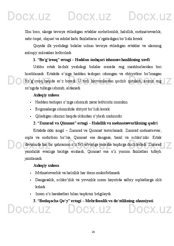Shu bois, ularga tavsiya  etiladigan  ertaklar  mehribonlik, halollik, mehnatsevarlik,
sabr-toqat, shijoat va adolat kabi fazilatlarni o‘rgatadigan bo‘lishi kerak.
Quyida   ilk   yoshdagi   bolalar   uchun   tavsiya   etiladigan   ertaklar   va   ularning
axloqiy xulosalari keltiriladi:
1. “Bo‘g‘irsoq” ertagi – Haddan tashqari ishonuvchanlikning xavfi
Ushbu   ertak   kichik   yoshdagi   bolalar   orasida   eng   mashhurlaridan   biri
hisoblanadi.   Ertakda   o‘ziga   haddan   tashqari   ishongan   va   ehtiyotkor   bo‘lmagan
Bo‘g‘irsoq   haqida   so‘z   boradi.   U   turli   hayvonlardan   qochib   qutuladi,   ammo   eng
so‘ngida tulkiga ishonib, aldanadi.
Axloqiy xulosa :
 Haddan tashqari o‘ziga ishonish zarar keltirishi mumkin.
 Begonalarga ishonishda ehtiyot bo‘lish kerak.
 Qiladigan ishimiz haqida oldindan o‘ylash muhimdir.
2. “Zumrad va Qimmat” ertagi – Halollik va mehnatsevarlikning qadri
Ertakda  ikki   singil  –  Zumrad  va   Qimmat  tasvirlanadi.   Zumrad  mehnatsevar,
oqila   va   mehribon   bo‘lsa,   Qimmat   esa   dangasa,   baxil   va   ochko‘zdir.   Ertak
davomida har bir qahramon o‘z fe’l-atvoriga yarasha taqdirga duch keladi: Zumrad
yaxshilik   evaziga   baxtga   erishadi,   Qimmat   esa   o‘z   yomon   fazilatlari   tufayli
jazolanadi.
Axloqiy xulosa :
 Mehnatsevarlik va halollik har doim mukofotlanadi.
 Dangasalik,   ochko‘zlik   va   yovuzlik   inson   hayotida   salbiy   oqibatlarga   olib
keladi.
 Inson o‘z harakatlari bilan taqdirini belgilaydi.
3. “Boshqacha Qo‘y” ertagi – Mehribonlik va do‘stlikning ahamiyati
26 