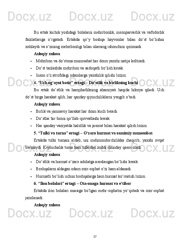 Bu ertak kichik yoshdagi bolalarni mehribonlik, insonparvarlik va vafodorlik
fazilatlariga   o‘rgatadi.   Ertakda   qo‘y   boshqa   hayvonlar   bilan   do‘st   bo‘lishni
xohlaydi va o‘zining mehribonligi bilan ularning ishonchini qozonadi.
Axloqiy xulosa :
 Mehribon va do‘stona munosabat har doim yaxshi natija keltiradi.
 Do‘st tanlashda mehribon va sadoqatli bo‘lish kerak.
 Inson o‘z atrofidagi odamlarga yaxshilik qilishi lozim.
4. “Uch og‘ayni botir” ertagi – Do‘stlik va birlikning kuchi
Bu   ertak   do‘stlik   va   hamjihatlikning   ahamiyati   haqida   hikoya   qiladi.   Uch
do‘st birga harakat qilib, har qanday qiyinchiliklarni yengib o‘tadi.
Axloqiy xulosa :
 Birlik va jamoaviy harakat har doim kuch beradi.
 Do‘stlar bir-birini qo‘llab-quvvatlashi kerak.
 Har qanday vaziyatda halollik va jasorat bilan harakat qilish lozim.
5. “Tulki va turna” ertagi – O‘zaro hurmat va samimiy munosabat
Ertakda   tulki   turnani   aldab,   uni   mehmondorchilikka   chaqirib,   yaxshi   ovqat
bermaydi. Keyinchalik turna ham tulkidan xuddi shunday qasos oladi.
Axloqiy xulosa :
 Do‘stlik va hurmat o‘zaro adolatga asoslangan bo‘lishi kerak.
 Boshqalarni aldagan odam oxir-oqibat o‘zi ham aldanadi.
 Hurmatli bo‘lish uchun boshqalarga ham hurmat ko‘rsatish lozim.
6. “Ilon bolalari” ertagi – Ota-onaga hurmat va e’tibor
Ertakda ilon bolalari onasiga bo‘lgan mehr-oqibatni yo‘qotadi va oxir-oqibat
jazolanadi.
Axloqiy xulosa :
27 
