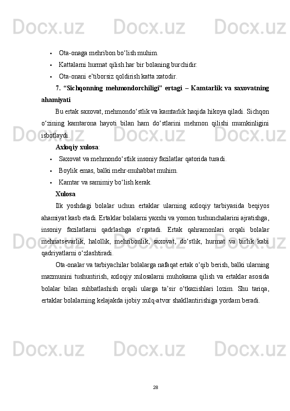  Ota-onaga mehribon bo‘lish muhim.
 Kattalarni hurmat qilish har bir bolaning burchidir.
 Ota-onani e’tiborsiz qoldirish katta xatodir.
7.   “Sichqonning   mehmondorchiligi”   ertagi   –   Kamtarlik   va   saxovatning
ahamiyati
Bu ertak saxovat, mehmondo‘stlik va kamtarlik haqida hikoya qiladi. Sichqon
o‘zining   kamtarona   hayoti   bilan   ham   do‘stlarini   mehmon   qilishi   mumkinligini
isbotlaydi.
Axloqiy xulosa :
 Saxovat va mehmondo‘stlik insoniy fazilatlar qatorida turadi.
 Boylik emas, balki mehr-muhabbat muhim.
 Kamtar va samimiy bo‘lish kerak.
Xulosa
Ilk   yoshdagi   bolalar   uchun   ertaklar   ularning   axloqiy   tarbiyasida   beqiyos
ahamiyat kasb etadi. Ertaklar bolalarni yaxshi va yomon tushunchalarini ajratishga,
insoniy   fazilatlarni   qadrlashga   o‘rgatadi.   Ertak   qahramonlari   orqali   bolalar
mehnatsevarlik,   halollik,   mehribonlik,   saxovat,   do‘stlik,   hurmat   va   birlik   kabi
qadriyatlarni o‘zlashtiradi.
Ota-onalar va tarbiyachilar bolalarga nafaqat ertak o‘qib berish, balki ularning
mazmunini   tushuntirish,   axloqiy   xulosalarni   muhokama   qilish   va  ertaklar   asosida
bolalar   bilan   suhbatlashish   orqali   ularga   ta’sir   o‘tkazishlari   lozim.   Shu   tariqa,
ertaklar bolalarning kelajakda ijobiy xulq-atvor shakllantirishiga yordam beradi.
28
