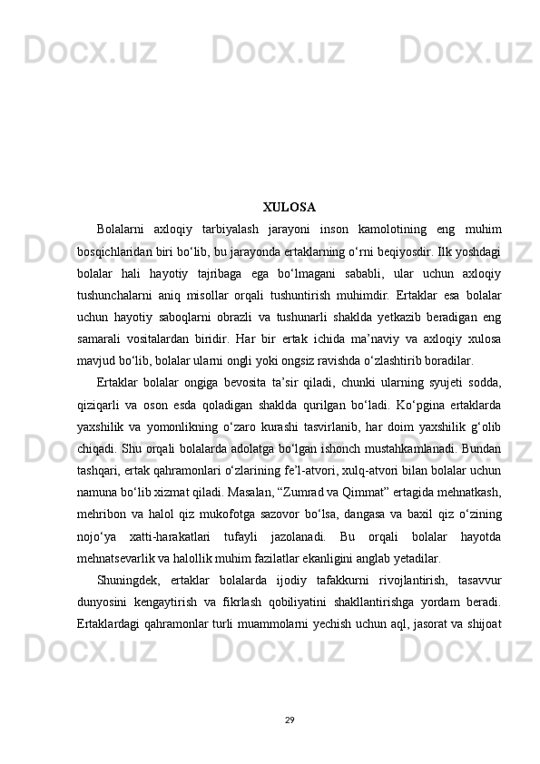 XULOSA
Bolalarni   axloqiy   tarbiyalash   jarayoni   inson   kamolotining   eng   muhim
bosqichlaridan biri bo‘lib, bu jarayonda ertaklarning o‘rni beqiyosdir. Ilk yoshdagi
bolalar   hali   hayotiy   tajribaga   ega   bo‘lmagani   sababli,   ular   uchun   axloqiy
tushunchalarni   aniq   misollar   orqali   tushuntirish   muhimdir.   Ertaklar   esa   bolalar
uchun   hayotiy   saboqlarni   obrazli   va   tushunarli   shaklda   yetkazib   beradigan   eng
samarali   vositalardan   biridir.   Har   bir   ertak   ichida   ma’naviy   va   axloqiy   xulosa
mavjud bo‘lib, bolalar ularni ongli yoki ongsiz ravishda o‘zlashtirib boradilar.
Ertaklar   bolalar   ongiga   bevosita   ta’sir   qiladi,   chunki   ularning   syujeti   sodda,
qiziqarli   va   oson   esda   qoladigan   shaklda   qurilgan   bo‘ladi.   Ko‘pgina   ertaklarda
yaxshilik   va   yomonlikning   o‘zaro   kurashi   tasvirlanib,   har   doim   yaxshilik   g‘olib
chiqadi. Shu orqali bolalarda adolatga bo‘lgan ishonch mustahkamlanadi. Bundan
tashqari, ertak qahramonlari o‘zlarining fe’l-atvori, xulq-atvori bilan bolalar uchun
namuna bo‘lib xizmat qiladi. Masalan, “Zumrad va Qimmat” ertagida mehnatkash,
mehribon   va   halol   qiz   mukofotga   sazovor   bo‘lsa,   dangasa   va   baxil   qiz   o‘zining
nojo‘ya   xatti-harakatlari   tufayli   jazolanadi.   Bu   orqali   bolalar   hayotda
mehnatsevarlik va halollik muhim fazilatlar ekanligini anglab yetadilar.
Shuningdek,   ertaklar   bolalarda   ijodiy   tafakkurni   rivojlantirish,   tasavvur
dunyosini   kengaytirish   va   fikrlash   qobiliyatini   shakllantirishga   yordam   beradi.
Ertaklardagi qahramonlar turli muammolarni yechish uchun aql, jasorat va shijoat
29 