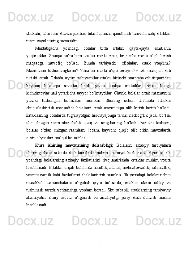 shukuhi, dilni rom etuvchi jozibasi bilan hamisha qanotlanib turuvchi xalq ertaklari
inson xayolotining mevasidir. 
Maktabgacha   yoshdagi   bolalar   bitta   ertakni   qayta-qayta   eshitishni
yoqtiradilar.   Shunga   k о ‘ra   ham   uni   bir   marta   emas,   bir   necha   marta   о ‘qib   berish
maqsadga   muvofiq   b о ‘ladi.   Bunda   tarbiyachi:   «Bolalar,   ertak   yoqdimi?
Mazmunini   tushundinglarmi?   Yana   bir   marta   о ‘qib   beraymi?»   deb   murojaat   etib
turishi kerak. Odatda, ayrim tarbiyachilar ertakni birinchi marotaba eshittirganidan
keyinoq   bolalarga   savollar   berib,   javob   olishga   intiladilar.   Biroq   bunga
kichkintoylar hali yetarlicha tayyor b о ‘lmaydilar. Chunki bolalar ertak mazmunini
yuzaki   tushungan   b о ‘lishlari   mumkin.   Shuning   uchun   dastlabki   idrokni
chuqurlashtirish   maqsadida   bolalarni   ertak   mazmuniga   olib   kirish   lozim   b о ‘ladi.
Ertaklarning  bolalarda  tug‘ilayotgan  his-hayajonga  ta’siri  nechog‘lik  jadal   b о ‘lsa,
ular   chizgan   rasm   shunchalik   qiziq   va   rang-barang   b о ‘ladi.   Bundan   tashqari,
bolalar   о ‘zlari   chizgan   rasmlarni   (odam,   hayvon)   qirqib   olib   erkin   mavzularda
о ‘yin  о ‘ynashni ma’qul k о ‘radilar.
Kurs   ishining   mavzusining   dolzarbligi:   Bolalarni   axloqiy   tarbiyalash
ularning   shaxs   sifatida   shakllanishida   muhim   ahamiyat   kasb   etadi.   Ayniqsa,   ilk
yoshdagi   bolalarning   axloqiy   fazilatlarini   rivojlantirishda   ertaklar   muhim   vosita
hisoblanadi.  Ertaklar  orqali   bolalarda  halollik,  adolat,  mehnatsevarlik,  rahmdillik,
vatanparvarlik kabi fazilatlarni shakllantirish mumkin. Ilk yoshdagi bolalar uchun
murakkab   tushunchalarni   o‘rgatish   qiyin   bo‘lsa-da,   ertaklar   ularni   oddiy   va
tushunarli   tarzda   yetkazishga   yordam   beradi.   Shu   sababli,   ertaklarning   tarbiyaviy
ahamiyatini   ilmiy   asosda   o‘rganish   va   amaliyotga   joriy   etish   dolzarb   masala
hisoblanadi.
3 