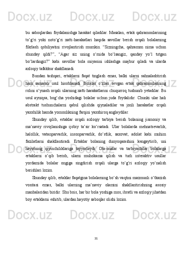 bu   saboqlardan   foydalanishga   harakat   qiladilar.   Masalan,   ertak   qahramonlarining
to‘g‘ri   yoki   noto‘g‘ri   xatti-harakatlari   haqida   savollar   berish   orqali   bolalarning
fikrlash   qobiliyatini   rivojlantirish   mumkin.   “Sizningcha,   qahramon   nima   uchun
shunday   qildi?”,   “Agar   siz   uning   o‘rnida   bo‘lsangiz,   qanday   yo‘l   tutgan
bo‘lardingiz?”   kabi   savollar   bola   miyasini   ishlashga   majbur   qiladi   va   ularda
axloqiy tafakkur shakllanadi.
Bundan   tashqari,   ertaklarni   faqat   tinglash   emas,   balki   ularni   sahnalashtirish
ham   samarali   usul   hisoblanadi.   Bolalar   o‘zlari   sevgan   ertak   qahramonlarining
rolini  o‘ynash orqali ularning xatti-harakatlarini chuqurroq tushunib yetadilar. Bu
usul   ayniqsa,   bog‘cha   yoshidagi   bolalar   uchun   juda   foydalidir.   Chunki   ular   hali
abstrakt   tushunchalarni   qabul   qilishda   qiynaladilar   va   jonli   harakatlar   orqali
yaxshilik hamda yomonlikning farqini yaxshiroq anglaydilar.
Shunday   qilib,   ertaklar   orqali   axloqiy   tarbiya   berish   bolaning   jismoniy   va
ma’naviy   rivojlanishiga   ijobiy   ta’sir   ko‘rsatadi.   Ular   bolalarda   mehnatsevarlik,
halollik,   vatanparvarlik,   insonparvarlik,   do‘stlik,   saxovat,   adolat   kabi   muhim
fazilatlarni   shakllantiradi.   Ertaklar   bolaning   dunyoqarashini   kengaytirib,   uni
hayotning   qiyinchiliklariga   tayyorlaydi.   Ota-onalar   va   tarbiyachilar   bolalarga
ertaklarni   o‘qib   berish,   ularni   muhokama   qilish   va   turli   interaktiv   usullar
yordamida   bolalar   ongiga   singdirish   orqali   ularga   to‘g‘ri   axloqiy   yo‘nalish
berishlari lozim.
Shunday qilib, ertaklar faqatgina bolalarning bo‘sh vaqtini mazmunli o‘tkazish
vositasi   emas,   balki   ularning   ma’naviy   olamini   shakllantirishning   asosiy
manbalaridan biridir. Shu bois, har bir bola yoshiga mos, ibratli va axloqiy jihatdan
boy ertaklarni eshitib, ulardan hayotiy saboqlar olishi lozim.
31 