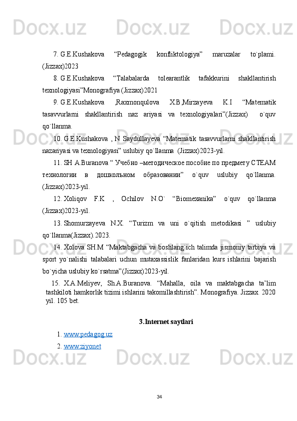 7. G.E.Kushakova   “Pedagogik   konfliktologiya”   maruzalar   to`plami.
(Jizzax)2023
8. G.E.Kushakova   “Talabalarda   tolearantlik   tafakkurini   shakllantirish
texnologiyasi”Monografiya (Jizzax)2021
9. G.E.Kushakova   ,Raxmonqulova   X.B,Mirzayeva   K.I   “Matematik
tasavvurlarni   shakllantirish   naz   ariyasi   va   texnologiyalari”(Jizzax)     o`quv
qo`llanma.
10. G.E.Kushakova   ,   N   Saydullayeva   “Matematik   tasavvurlarni   shakllantirish
nazariyasi va texnologiyasi” uslubiy qo`llanma  (Jizzax)2023-yil.
11. SH   A . Buranova  “ Учебно –методическое пособие по предмету СТЕАМ
технологии   в   дошколъном   образовании”   o ` quv   uslubiy   qo ` llanma .
(Jizzax) 2 023-yil.
12. Xoliqov   F . K   ,   Ochilov   N . O `   “ Biomexanika ”   o ` quv   qo ` llanma
( Jizzax )2023- yil .
13. Shomurzayeva   N . X .   “ Turizm   va   uni   o ` qitish   metodikasi   ”   uslubiy
qo ` llanma ( Jizzax ).2023.
14. Xolova   SH . M   “ Maktabgacha   va   boshlang ` ich   talimda   jismoniy   tarbiya   va
sport   yo ` nalishi   talabalari   uchun   mutaxassislik   fanlaridan   kurs   ishlarini   bajarish
bo ` yicha   uslubiy   ko ` rsatma ”( Jizzax )2023- yil .
15. X.A.Meliyev,   Sh.A.Buranova.   “Mahalla,   oila   va   maktabgacha   ta’lim
tashkiloti hamkorlik tizimi ishlarini takomillashtirish”. Monografiya. Jizzax. 2020
yil. 105 bet.
3.Internet saytlari
1.  www.pedagog.uz  
2.  www.ziyonet
34 