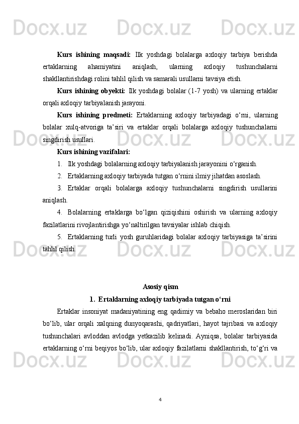 Kurs   ishining   maqsadi:   Ilk   yoshdagi   bolalarga   axloqiy   tarbiya   berishda
ertaklarning   ahamiyatini   aniqlash,   ularning   axloqiy   tushunchalarni
shakllantirishdagi rolini tahlil qilish va samarali usullarni tavsiya etish.
Kurs   ishining   obyekti:   Ilk   yoshdagi   bolalar   (1-7   yosh)   va   ularning  ertaklar
orqali axloqiy tarbiyalanish jarayoni.
Kurs   ishining   predmeti:   Ertaklarning   axloqiy   tarbiyadagi   o‘rni,   ularning
bolalar   xulq-atvoriga   ta’siri   va   ertaklar   orqali   bolalarga   axloqiy   tushunchalarni
singdirish usullari.
Kurs ishining vazifalari :
1. Ilk yoshdagi bolalarning axloqiy tarbiyalanish jarayonini o‘rganish.
2. Ertaklarning axloqiy tarbiyada tutgan o‘rnini ilmiy jihatdan asoslash.
3. Ertaklar   orqali   bolalarga   axloqiy   tushunchalarni   singdirish   usullarini
aniqlash.
4. Bolalarning   ertaklarga   bo‘lgan   qiziqishini   oshirish   va   ularning   axloqiy
fazilatlarini rivojlantirishga yo‘naltirilgan tavsiyalar ishlab chiqish.
5. Ertaklarning   turli   yosh   guruhlaridagi   bolalar   axloqiy   tarbiyasiga   ta’sirini
tahlil qilish.
Asosiy qism
1.  Ertaklarning axloqiy tarbiyada tutgan o‘rni
Ertaklar   insoniyat   madaniyatining   eng   qadimiy   va   bebaho   meroslaridan   biri
bo‘lib,   ular   orqali   xalqning   dunyoqarashi,   qadriyatlari,   hayot   tajribasi   va   axloqiy
tushunchalari   avloddan   avlodga   yetkazilib   kelinadi.   Ayniqsa,   bolalar   tarbiyasida
ertaklarning o‘rni beqiyos bo‘lib, ular axloqiy fazilatlarni shakllantirish, to‘g‘ri va
4 