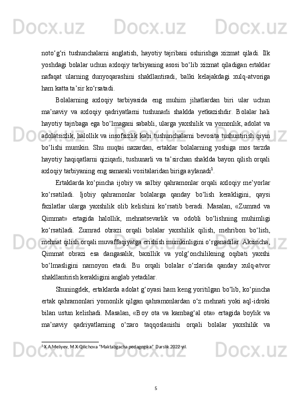 noto‘g‘ri   tushunchalarni   anglatish,   hayotiy   tajribani   oshirishga   xizmat   qiladi.   Ilk
yoshdagi  bolalar uchun axloqiy tarbiyaning asosi  bo‘lib xizmat  qiladigan ertaklar
nafaqat   ularning   dunyoqarashini   shakllantiradi,   balki   kelajakdagi   xulq-atvoriga
ham katta ta’sir ko‘rsatadi.
Bolalarning   axloqiy   tarbiyasida   eng   muhim   jihatlardan   biri   ular   uchun
ma’naviy   va   axloqiy   qadriyatlarni   tushunarli   shaklda   yetkazishdir.   Bolalar   hali
hayotiy tajribaga ega bo‘lmagani sababli, ularga yaxshilik va yomonlik, adolat va
adolatsizlik, halollik va insofsizlik kabi tushunchalarni bevosita tushuntirish qiyin
bo‘lishi   mumkin.   Shu   nuqtai   nazardan,   ertaklar   bolalarning   yoshiga   mos   tarzda
hayotiy haqiqatlarni qiziqarli, tushunarli  va ta’sirchan shaklda  bayon qilish orqali
axloqiy tarbiyaning eng samarali vositalaridan biriga aylanadi 1
.
Ertaklarda   ko‘pincha   ijobiy   va   salbiy   qahramonlar   orqali   axloqiy   me’yorlar
ko‘rsatiladi.   Ijobiy   qahramonlar   bolalarga   qanday   bo‘lish   kerakligini,   qaysi
fazilatlar   ularga   yaxshilik   olib   kelishini   ko‘rsatib   beradi.   Masalan,   «Zumrad   va
Qimmat»   ertagida   halollik,   mehnatsevarlik   va   odobli   bo‘lishning   muhimligi
ko‘rsatiladi.   Zumrad   obrazi   orqali   bolalar   yaxshilik   qilish,   mehribon   bo‘lish,
mehnat qilish orqali muvaffaqiyatga erishish mumkinligini o‘rganadilar. Aksincha,
Qimmat   obrazi   esa   dangasalik,   baxillik   va   yolg‘onchilikning   oqibati   yaxshi
bo‘lmasligini   namoyon   etadi.   Bu   orqali   bolalar   o‘zlarida   qanday   xulq-atvor
shakllantirish kerakligini anglab yetadilar.
Shuningdek, ertaklarda adolat  g‘oyasi  ham keng yoritilgan bo‘lib, ko‘pincha
ertak   qahramonlari   yomonlik   qilgan   qahramonlardan   o‘z   mehnati   yoki   aql-idroki
bilan   ustun   kelishadi.   Masalan,   «Boy   ota   va   kambag‘al   ota»   ertagida   boylik   va
ma’naviy   qadriyatlarning   o‘zaro   taqqoslanishi   orqali   bolalar   yaxshilik   va
1
  X.A.Meliyev, M.X.Qilichova “Maktabgacha pedagogika”  Darslik.2022 yil.
5 