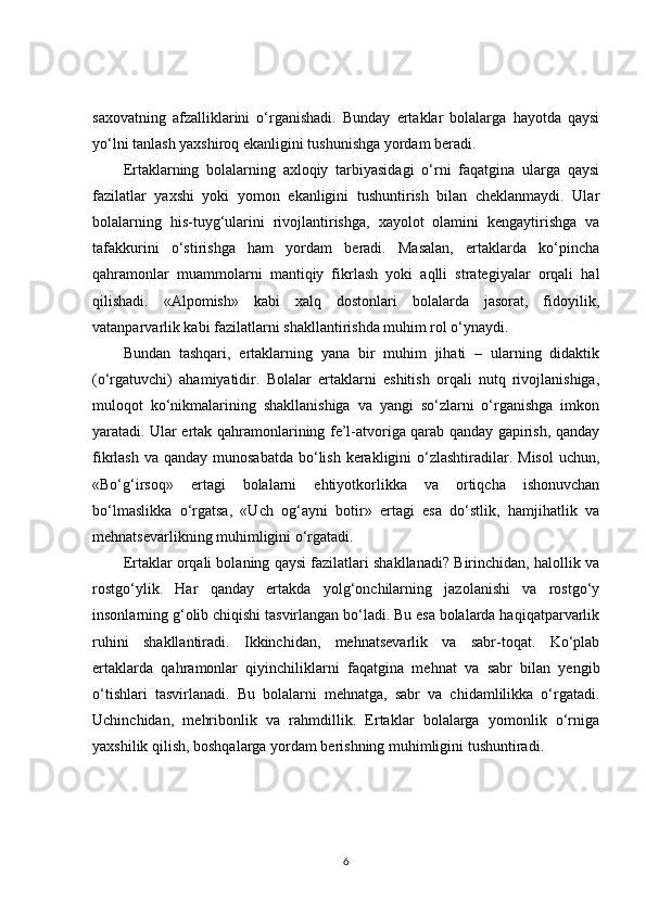 saxovatning   afzalliklarini   o‘rganishadi.   Bunday   ertaklar   bolalarga   hayotda   qaysi
yo‘lni tanlash yaxshiroq ekanligini tushunishga yordam beradi.
Ertaklarning   bolalarning   axloqiy   tarbiyasidagi   o‘rni   faqatgina   ularga   qaysi
fazilatlar   yaxshi   yoki   yomon   ekanligini   tushuntirish   bilan   cheklanmaydi.   Ular
bolalarning   his-tuyg‘ularini   rivojlantirishga,   xayolot   olamini   kengaytirishga   va
tafakkurini   o‘stirishga   ham   yordam   beradi.   Masalan,   ertaklarda   ko‘pincha
qahramonlar   muammolarni   mantiqiy   fikrlash   yoki   aqlli   strategiyalar   orqali   hal
qilishadi.   «Alpomish»   kabi   xalq   dostonlari   bolalarda   jasorat,   fidoyilik,
vatanparvarlik kabi fazilatlarni shakllantirishda muhim rol o‘ynaydi.
Bundan   tashqari,   ertaklarning   yana   bir   muhim   jihati   –   ularning   didaktik
(o‘rgatuvchi)   ahamiyatidir.   Bolalar   ertaklarni   eshitish   orqali   nutq   rivojlanishiga,
muloqot   ko‘nikmalarining   shakllanishiga   va   yangi   so‘zlarni   o‘rganishga   imkon
yaratadi. Ular ertak qahramonlarining fe’l-atvoriga qarab qanday gapirish, qanday
fikrlash va  qanday munosabatda  bo‘lish  kerakligini  o‘zlashtiradilar. Misol  uchun,
«Bo‘g‘irsoq»   ertagi   bolalarni   ehtiyotkorlikka   va   ortiqcha   ishonuvchan
bo‘lmaslikka   o‘rgatsa,   «Uch   og‘ayni   botir»   ertagi   esa   do‘stlik,   hamjihatlik   va
mehnatsevarlikning muhimligini o‘rgatadi.
Ertaklar orqali bolaning qaysi fazilatlari shakllanadi? Birinchidan, halollik va
rostgo‘ylik.   Har   qanday   ertakda   yolg‘onchilarning   jazolanishi   va   rostgo‘y
insonlarning g‘olib chiqishi tasvirlangan bo‘ladi. Bu esa bolalarda haqiqatparvarlik
ruhini   shakllantiradi.   Ikkinchidan,   mehnatsevarlik   va   sabr-toqat.   Ko‘plab
ertaklarda   qahramonlar   qiyinchiliklarni   faqatgina   mehnat   va   sabr   bilan   yengib
o‘tishlari   tasvirlanadi.   Bu   bolalarni   mehnatga,   sabr   va   chidamlilikka   o‘rgatadi.
Uchinchidan,   mehribonlik   va   rahmdillik.   Ertaklar   bolalarga   yomonlik   o‘rniga
yaxshilik qilish, boshqalarga yordam berishning muhimligini tushuntiradi.
6 