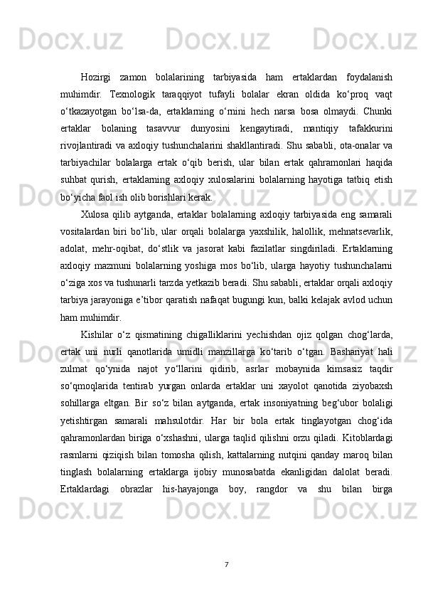 Hozirgi   zamon   bolalarining   tarbiyasida   ham   ertaklardan   foydalanish
muhimdir.   Texnologik   taraqqiyot   tufayli   bolalar   ekran   oldida   ko‘proq   vaqt
o‘tkazayotgan   bo‘lsa-da,   ertaklarning   o‘rnini   hech   narsa   bosa   olmaydi.   Chunki
ertaklar   bolaning   tasavvur   dunyosini   kengaytiradi,   mantiqiy   tafakkurini
rivojlantiradi va axloqiy tushunchalarini  shakllantiradi. Shu sababli, ota-onalar  va
tarbiyachilar   bolalarga   ertak   o‘qib   berish,   ular   bilan   ertak   qahramonlari   haqida
suhbat   qurish,   ertaklarning   axloqiy   xulosalarini   bolalarning   hayotiga   tatbiq   etish
bo‘yicha faol ish olib borishlari kerak.
Xulosa   qilib   aytganda,   ertaklar   bolalarning   axloqiy   tarbiyasida   eng   samarali
vositalardan   biri   bo‘lib,   ular   orqali   bolalarga   yaxshilik,   halollik,   mehnatsevarlik,
adolat,   mehr-oqibat,   do‘stlik   va   jasorat   kabi   fazilatlar   singdiriladi.   Ertaklarning
axloqiy   mazmuni   bolalarning   yoshiga   mos   bo‘lib,   ularga   hayotiy   tushunchalarni
o‘ziga xos va tushunarli tarzda yetkazib beradi. Shu sababli, ertaklar orqali axloqiy
tarbiya jarayoniga e’tibor qaratish nafaqat bugungi kun, balki kelajak avlod uchun
ham muhimdir.
Kishilar   о ‘z   qismatining   chigalliklarini   yechishdan   ojiz   qolgan   chog‘larda,
ertak   uni   nurli   qanotlarida   umidli   manzillarga   k о ‘tarib   о ‘tgan.   Bashariyat   hali
zulmat   q о ‘ynida   najot   y о ‘llarini   qidirib,   asrlar   mobaynida   kimsasiz   taqdir
s о ‘qmoqlarida   tentirab   yurgan   onlarda   ertaklar   uni   xayolot   qanotida   ziyobaxsh
sohillarga   eltgan.   Bir   s о ‘z   bilan   aytganda,   ertak   insoniyatning   beg‘ubor   bolaligi
yetishtirgan   samarali   mahsulotdir.   Har   bir   bola   ertak   tinglayotgan   chog‘ida
qahramonlardan  biriga   о ‘xshashni,  ularga  taqlid  qilishni  orzu  qiladi.  Kitoblardagi
rasmlarni   qiziqish   bilan   tomosha   qilish,   kattalarning   nutqini   qanday   maroq   bilan
tinglash   bolalarning   ertaklarga   ijobiy   munosabatda   ekanligidan   dalolat   beradi.
Ertaklardagi   obrazlar   his-hayajonga   boy,   rangdor   va   shu   bilan   birga
7 