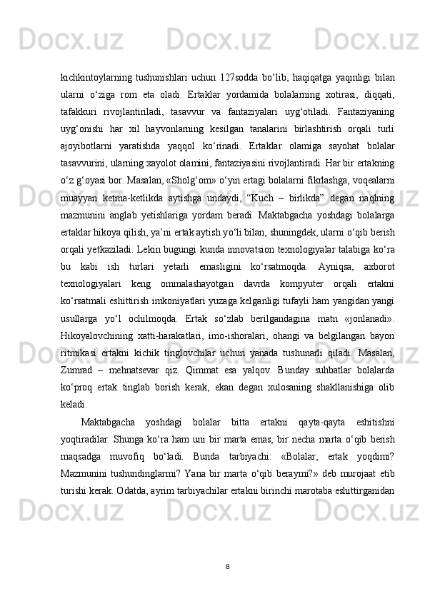 kichkintoylarning   tushunishlari   uchun   127sodda   b о ‘lib,   haqiqatga   yaqinligi   bilan
ularni   о ‘ziga   rom   eta   oladi.   Ertaklar   yordamida   bolalarning   xotirasi,   diqqati,
tafakkuri   rivojlantiriladi,   tasavvur   va   fantaziyalari   uyg‘otiladi.   Fantaziyaning
uyg‘onishi   har   xil   hayvonlarning   kesilgan   tanalarini   birlashtirish   orqali   turli
ajoyibotlarni   yaratishda   yaqqol   k о ‘rinadi.   Ertaklar   olamiga   sayohat   bolalar
tasavvurini, ularning xayolot olamini, fantaziyasini rivojlantiradi. Har bir ertakning
о ‘z g‘oyasi bor. Masalan, «Sholg‘om»  о ‘yin ertagi bolalarni fikrlashga, voqealarni
muayyan   ketma-ketlikda   aytishga   undaydi,   “Kuch   –   birlikda”   degan   naqlning
mazmunini   anglab   yetishlariga   yordam   beradi.   Maktabgacha   yoshdagi   bolalarga
ertaklar hikoya qilish, ya’ni ertak aytish y о ‘li bilan, shuningdek, ularni  о ‘qib berish
orqali yetkaziladi. Lekin bugungi kunda innovatsion texnologiyalar talabiga k о ‘ra
bu   kabi   ish   turlari   yetarli   emasligini   ko‘rsatmoqda.   Ayniqsa,   axborot
texnologiyalari   keng   ommalashayotgan   davrda   kompyuter   orqali   ertakni
k о ‘rsatmali eshittirish imkoniyatlari yuzaga kelganligi tufayli ham yangidan yangi
usullarga   y о ‘l   ochilmoqda.   Ertak   s о ‘zlab   berilgandagina   matn   «jonlanadi».
Hikoyalovchining   xatti-harakatlari,   imo-ishoralari,   ohangi   va   belgilangan   bayon
ritmikasi   ertakni   kichik   tinglovchilar   uchun   yanada   tushunarli   qiladi.   Masalan,
Zumrad   –   mehnatsevar   qiz.   Qimmat   esa   yalqov.   Bunday   suhbatlar   bolalarda
k о ‘proq   ertak   tinglab   borish   kerak,   ekan   degan   xulosaning   shakllanishiga   olib
keladi.  
Maktabgacha   yoshdagi   bolalar   bitta   ertakni   qayta-qayta   eshitishni
yoqtiradilar.   Shunga   k о ‘ra   ham   uni   bir   marta   emas,   bir   necha   marta   о ‘qib   berish
maqsadga   muvofiq   b о ‘ladi.   Bunda   tarbiyachi:   «Bolalar,   ertak   yoqdimi?
Mazmunini   tushundinglarmi?   Yana   bir   marta   о ‘qib   beraymi?»   deb   murojaat   etib
turishi kerak. Odatda, ayrim tarbiyachilar ertakni birinchi marotaba eshittirganidan
8 