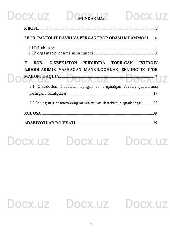 MUNDARIJA:
KIRISH  ....................................................................................................................2
I BOB. PALEOLIT DAVRI VA FERGANTROP ODAMI MUAMMOSI.......4
1.1 Paleolit davri....................................................................................................4
1.2  F e r g a n t r o p   o d a m i   m u a m m o s i ....... ....................................................13
II   BOB.   O'ZBEKISTON   HUDUDIDA   TOPILGAN   IBTIDOIY
AJDODLARIMIZ   YASHAGAN   MANZILGOHLAR.   SELUNG'UR   G'OR
MAKONI HAQIDA..............................................................................................17
2.1   O’zbekiston     hududida   topilgan   va   o’rganilgan   ibtidoiy   ajdodlarimiz
yashagan  manzilgohlar ...................................... .................................................17
2.2   Selung`ur   g`or   makonning   mamlakatimz ilk   tarixini   o`rganishdagi ............23
XULOSA ...............................................................................................................38
ADABIYOTLAR RO'YXATI .............................................................................39
1 