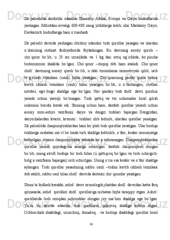 Ilk   paleolitda   dastlabki   odamlar   Shimoliy   Afrika,   Evropa   va   Osiyo   hududlarida
yashagan. Miloddan avvalgi 600-400 ming yilliklarga kelib, ular Markaziy Osiyo,
Kavkazorti hududlariga ham o`rnashadi.
Ilk   paleolit   davrida   yashagan   ibtidoiy   odamlar   tosh   qurollar   yasagan   va   ulardan
o`zlarining   mehnat   faoliyatlarida   foydalangan.   Bu   davrning   asosiy   quroli   –
cho`qmor   bo`lib,   u   20   sm   uzunlikda   va   1   kg   dan   ortiq   og`irlikda,   ko`pincha
bodomsimon   shaklda   bo`lgan.   Cho`qmor   –chopqi   deb   ham   ataladi.   Cho`qmor
shell`   davrining   asosiy   quroli   bo`lib,   u   ikki   tomonlama   simmetriyali   qilib,   urib
to`g`rilash   texnikasi   (usuli)   bilan   yasalgan.   Cho`qmorning   pastki   qismi   toshni
kertib   ishlash   texnikasi   (usuli)   bilan   yasalgan   bo`lib,   u   o`tkirlangan,   chetlari
notekis,   egri-bugri   shaklga   ega   bo`lgan.   Har   qanday   tosh   shell`   davri   qurolini
yasash   uchun   yaroqli   bo`lmagan.   Tosh   qattiq   va   tez   uchirmalar   hosil   qilish
imkonini   berishi   kerak   edi.   Shuning   uchun   ham,   dastlab   qurollar   yasash   uchun
asosiy   xom-ashyo   vazifasini   daryo   va   dengiz   toshlari   bajargan.   Dengizdan ,
daryochalardan   kvarts,   kremen`...toshlari   olib   kelinib,   ulardan   qurollar   yasalgan.
Ilk paleolitda chaqmoqtoshlardan ham ko`plab tosh qurollar yasalgan. Ular boshqa
toshlarga nisbatan mo`rt bo`lsada turli shaklga keltirilib, o`tkir, keskir xususiyatga
keltirilgan. Ammo chaqmoqtoshlar tabiatda ko`p uchramagan. Chaqmoqtoshlardan
qurollar   yasash   quyidagicha   amalga   oshirilgan:   dastlab   chaqmoqtosh   olingan
bo`lib,   uning   atrofi   boshqa   bir   tosh   bilan   (u   qattiqroq   bo`lgan   va   tosh   uchirgich-
bolg`a vazifasini bajargan) urib uchirilgan. Uning o`rni esa keskir va o`tkir shaklga
aylangan.   Tosh   qurollar   yasashning   ushbu   usuli   –toshni   kertib   ishlash   texnikasi
deb atalib, ushbu usul bilan shell` davrida dastasiz cho`qmorlar yasalgan.
Shuni ta`kidlash kerakki, ashel` davri xronologik jihatdan shell` davridan katta farq
qilmasada, ashel` qurollari shell` qurollariga nisbatan hiyla taraqqiy etgan. Ashel`
qurollarida   tosh   uzoqdan   uchrindilar   olingan   joy   ma`lum   shaklga   ega   bo`lgan.
Ya`ni   bu   davrda   odamlar   tosh   qurollarni   qulayroq   shaklga   keltira   olgan.
Uchburchak   shakldagi,   uzunchoq,   dumaloq...   va   boshqa   shakldagi   qurollar   hosil
10 