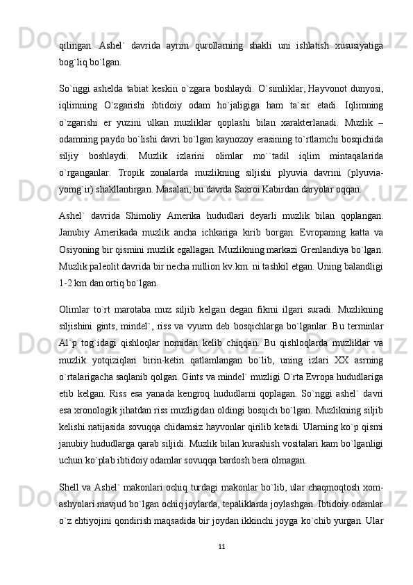 qilingan.   Ashel`   davrida   ayrim   qurollarning   shakli   uni   ishlatish   xususiyatiga
bog`liq bo`lgan.
So`nggi   ashelda   tabiat   keskin   o`zgara   boshlaydi.   O`simliklar,   Hayvonot   dunyosi ,
iqlimning   O`zgarishi   ibtidoiy   odam   ho`jaligiga   ham   ta`sir   etadi.   Iqlimning
o`zgarishi   er   yuzini   ulkan   muzliklar   qoplashi   bilan   xarakterlanadi.   Muzlik   –
odamning paydo bo`lishi davri bo`lgan kaynozoy erasining to`rtlamchi bosqichida
siljiy   boshlaydi.   Muzlik   izlarini   olimlar   mo``tadil   iqlim   mintaqalarida
o`rganganlar.   Tropik   zonalarda   muzlikning   siljishi   plyuvia   davrini   (plyuvia-
yomg`ir) shakllantirgan. Masalan, bu davrda Saxroi Kabirdan daryolar oqqan.
Ashel`   davrida   Shimoliy   Amerika   hududlari   deyarli   muzlik   bilan   qoplangan.
Janubiy   Amerikada   muzlik   ancha   ichkariga   kirib   borgan.   Evropaning   katta   va
Osiyoning bir qismini muzlik egallagan. Muzlikning markazi Grenlandiya bo`lgan.
Muzlik paleolit davrida bir necha million kv.km. ni tashkil etgan. Uning balandligi
1-2 km dan ortiq bo`lgan.
Olimlar   to`rt   marotaba   muz   siljib   kelgan   degan   fikrni   ilgari   suradi.   Muzlikning
siljishini   gints,   mindel`,   riss   va   vyurm   deb   bosqichlarga   bo`lganlar.   Bu   terminlar
Al`p   tog`idagi   qishloqlar   nomidan   kelib   chiqqan.   Bu   qishloqlarda   muzliklar   va
muzlik   yotqiziqlari   birin-ketin   qatlamlangan   bo`lib,   uning   izlari   XX   asrning
o`rtalarigacha saqlanib qolgan. Gints va mindel` muzligi O`rta Evropa hududlariga
etib   kelgan.   Riss   esa   yanada   kengroq   hududlarni   qoplagan.   So`nggi   ashel`   davri
esa xronologik jihatdan riss muzligidan oldingi bosqich bo`lgan. Muzlikning siljib
kelishi natijasida sovuqqa chidamsiz hayvonlar qirilib ketadi. Ularning ko`p qismi
janubiy hududlarga qarab siljidi. Muzlik bilan kurashish vositalari kam bo`lganligi
uchun ko`plab ibtidoiy odamlar sovuqqa bardosh bera olmagan.
Shell va Ashel` makonlari ochiq turdagi makonlar bo`lib, ular chaqmoqtosh xom-
ashyolari mavjud bo`lgan ochiq joylarda, tepaliklarda joylashgan. Ibtidoiy odamlar
o`z ehtiyojini qondirish maqsadida bir joydan ikkinchi joyga ko`chib yurgan. Ular
11 