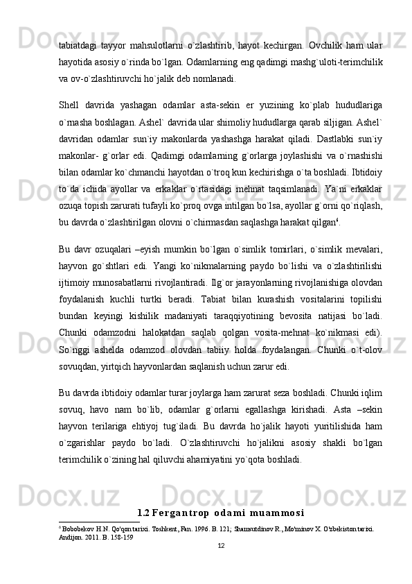 tabiatdagi   tayyor   mahsulotlarni   o`zlashtirib,   hayot   kechirgan.   Ovchilik   ham   ular
hayotida asosiy o`rinda bo`lgan. Odamlarning eng qadimgi mashg`uloti-terimchilik
va ov-o`zlashtiruvchi ho`jalik deb nomlanadi.
Shell   davrida   yashagan   odamlar   asta-sekin   er   yuzining   ko`plab   hududlariga
o`rnasha boshlagan. Ashel` davrida ular shimoliy hududlarga qarab siljigan. Ashel`
davridan   odamlar   sun`iy   makonlarda   yashashga   harakat   qiladi.   Dastlabki   sun`iy
makonlar-   g`orlar   edi.   Qadimgi   odamlarning   g`orlarga   joylashishi   va   o`rnashishi
bilan odamlar ko`chmanchi hayotdan o`troq kun kechirishga o`ta boshladi. Ibtidoiy
to`da   ichida   ayollar   va   erkaklar   o`rtasidagi   mehnat   taqsimlanadi.   Ya`ni   erkaklar
ozuqa topish zarurati tufayli ko`proq ovga intilgan bo`lsa, ayollar g`orni qo`riqlash,
bu davrda o`zlashtirilgan olovni o`chirmasdan saqlashga harakat qilgan 6
.
Bu   davr   ozuqalari   –eyish   mumkin   bo`lgan   o`simlik   tomirlari,   o`simlik   mevalari,
hayvon   go`shtlari   edi.   Yangi   ko`nikmalarning   paydo   bo`lishi   va   o`zlashtirilishi
ijtimoiy munosabatlarni rivojlantiradi. Ilg`or jarayonlarning rivojlanishiga olovdan
foydalanish   kuchli   turtki   beradi.   Tabiat   bilan   kurashish   vositalarini   topilishi
bundan   keyingi   kishilik   madaniyati   taraqqiyotining   bevosita   natijasi   bo`ladi.
Chunki   odamzodni   halokatdan   saqlab   qolgan   vosita-mehnat   ko`nikmasi   edi).
So`nggi   ashelda   odamzod   olovdan   tabiiy   holda   foydalangan.   Chunki   o`t-olov
sovuqdan, yirtqich hayvonlardan saqlanish uchun zarur edi.
Bu davrda ibtidoiy odamlar turar joylarga ham zarurat seza boshladi. Chunki iqlim
sovuq,   havo   nam   bo`lib,   odamlar   g`orlarni   egallashga   kirishadi.   Asta   –sekin
hayvon   terilariga   ehtiyoj   tug`iladi.   Bu   davrda   ho`jalik   hayoti   yuritilishida   ham
o`zgarishlar   paydo   bo`ladi.   O`zlashtiruvchi   ho`jalikni   asosiy   shakli   bo`lgan
terimchilik o`zining hal qiluvchi ahamiyatini yo`qota boshladi.
1.2  F e r g a n t r o p   o d a m i   m u a m m o s i
6
  Bobobekov H.N. Qo'qon tarixi. Toshkent, Fan. 1996. B. 121; Shamsutdinov R., Mo'minov X. O'zbekiston tarixi.  
Andijon. 2011. B. 158-159
12 