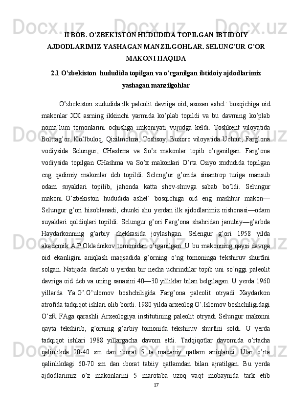 II BOB.  O'ZBEKISTON HUDUDIDA TOPILGAN IBTIDOIY
AJDODLARIMIZ YASHAGAN MANZILGOHLAR. SELUNG'UR G'OR
MAKONI HAQIDA
2.1 O’zbekiston    hududida topilgan va o’rganilgan ibtidoiy   ajdodlarimiz
yashagan  manzilgohlar
O’zbekiston  xududida   ilk paleolit  davriga oid, asosan  ashel`  bosqichiga oid
makonlar   XX   asrning   ikkinchi   yarmida   ko’plab   topildi   va   bu   davrning   ko’plab
noma’lum   tomonlarini   ochishga   imkoniyati   vujudga   keldi.   Toshkent   viloyatida
Bolttag’or, Ko’lbuloq, Qizilmolma, Toshsoy, Buxoro viloyatida Uchtut, Farg’ona
vodiysida   Selungur,   CHashma   va   So’x   makonlar   topib   o’rganilgan.   Farg’ona
vodiysida   topilgan   CHashma   va   So’x   makonlari   O’rta   Osiyo   xududida   topilgan
eng   qadimiy   makonlar   deb   topildi.   Seleng’ur   g’orida   sinantrop   turiga   mansub
odam   suyaklari   topilib,   jahonda   katta   shov-shuvga   sabab   bo’ldi.   Selungur
makoni.   O’zbekiston   hududida   ashel`   bosqichiga   oid   eng   mashhur   makon—
Selungur   g’ori   hisoblanadi,   chunki   shu   yerdan   ilk   ajdodlarimiz   nishonasi—odam
suyaklari   qoldiqlari   topildi.   Selungur   g’ori   Farg’ona   shahridan   janubiy—g’arbda
Haydarkonning   g’arbiy   chekkasida   joylashgan.   Selengur   g’ori   1958   yilda
akademik  A.P.Okladnikov tomonidan  o’rganilgan. U  bu makonning  qaysi  davrga
oid   ekanligini   aniqlash   maqsadida   g’orning   o’ng   tomoninga   tekshiruv   shurfini
solgan.  Natijada   dastlab  u  yerdan  bir   necha  uchrindilar   topib  uni  so’nggi  paleolit
davriga oid deb va uning sanasini 40—30 yilliklar bilan belgilagan. U yerda 1960
yillarda   Ya.G’.G’ulomov   boshchiligida   Farg’ona   paleolit   otryadi   Xaydarkon
atrofida tadqiqot ishlari olib bordi. 1980 yilda arxeolog O’.Islomov boshchiligidagi
O’zR   FAga   qarashli   Arxeologiya   institutining   paleolit   otryadi   Selungur   makonni
qayta   tekshirib,   g’orning   g’arbiy   tomonida   tekshiruv   shurfini   soldi.   U   yerda
tadqiqot   ishlari   1988   yillargacha   davom   etdi.   Tadqiqotlar   davomida   o’rtacha
qalinlikda   20-40   sm   dan   iborat   5   ta   madaniy   qatlam   aniqlandi.   Ular   o’rta
qalinlikdagi   60-70   sm   dan   iborat   tabiiy   qatlamdan   bilan   ajratilgan.   Bu   yerda
ajdodlarimiz   o’z   makonlarini   5   marotaba   uzoq   vaqt   mobaynida   tark   etib
17 