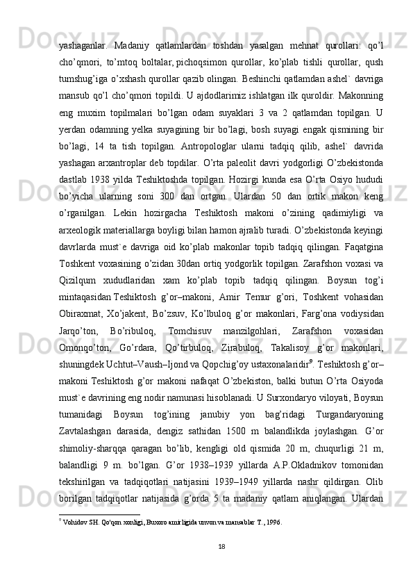 yashaganlar.   Madaniy   qatlamlardan   toshdan   yasalgan   mehnat   qurollari:   qo’l
cho’qmori,   to’mtoq   boltalar,   pichoqsimon   qurollar,   ko’plab   tishli   qurollar,   qush
tumshug’iga o’xshash qurollar qazib olingan. Beshinchi  qatlamdan ashel` davriga
mansub qo’l  cho’qmori  topildi. U ajdodlarimiz ishlatgan  ilk quroldir. Makonning
eng   muxim   topilmalari   bo’lgan   odam   suyaklari   3   va   2   qatlamdan   topilgan.   U
yerdan   odamning   yelka   suyagining   bir   bo’lagi,   bosh   suyagi   engak   qismining   bir
bo’lagi,   14   ta   tish   topilgan.   Antropologlar   ularni   tadqiq   qilib,   ashel`   davrida
yashagan  arxantroplar   deb  topdilar.  O’rta paleolit   davri  yodgorligi   O’zbekistonda
dastlab   1938   yilda   Teshiktoshda   topilgan.   Hozirgi   kunda   esa   O’rta   Osiyo   hududi
bo’yicha   ularning   soni   300   dan   ortgan.   Ulardan   50   dan   ortik   makon   keng
o’rganilgan.   Lekin   hozirgacha   Teshiktosh   makoni   o’zining   qadimiyligi   va
arxeologik materiallarga boyligi bilan hamon ajralib turadi. O’zbekistonda keyingi
davrlarda   must`e   davriga   oid   ko’plab   makonlar   topib   tadqiq   qilingan.   Faqatgina
Toshkent voxasining o’zidan 30dan ortiq yodgorlik topilgan. Zarafshon voxasi va
Qizilqum   xududlaridan   xam   ko’plab   topib   tadqiq   qilingan.   Boysun   tog’i
mintaqasidan   Teshiktosh   g’or–makoni,   Amir   Temur   g’ori,   Toshkent   vohasidan
Obiraxmat,   Xo’jakent,   Bo’zsuv,   Ko’lbuloq   g’or   makonlari ,   Farg’ona   vodiysidan
Jarqo’ton,   Bo’ribuloq,   Tomchisuv   manzilgohlari,   Zarafshon   voxasidan
Omonqo’ton,   Go’rdara,   Qo’tirbuloq,   Zirabuloq,   Takalisoy   g’or   makonlari,
shuningdek Uchtut–Vaush–Ijond va Qopchig’oy ustaxonalaridir 9
.  Teshiktosh g’or–
makoni   Teshiktosh   g’or   makoni   nafaqat   O’zbekiston,   balki   butun   O’rta   Osiyoda
must`e davrining eng nodir namunasi hisoblanadi. U Surxondaryo viloyati, Boysun
tumanidagi   Boysun   tog’ining   janubiy   yon   bag’ridagi   Turgandaryoning
Zavtalashgan   darasida,   dengiz   sathidan   1500   m   balandlikda   joylashgan.   G’or
shimoliy-sharqqa   qaragan   bo’lib,   kengligi   old   qismida   20   m,   chuqurligi   21   m,
balandligi   9   m.   bo’lgan.   G’or   1938–1939   yillarda   A.P.Okladnikov   tomonidan
tekshirilgan   va   tadqiqotlari   natijasini   1939–1949   yillarda   nashr   qildirgan.   Olib
borilgan   tadqiqotlar   natijasida   g’orda   5   ta   madaniy   qatlam   aniqlangan.   Ulardan
9
  Vohidov SH. Qo'qon xonligi, Buxoro amirligida unvon va mansablar T., 1996.
18 