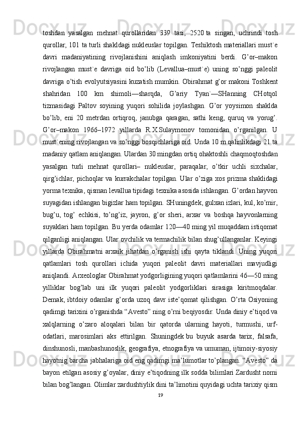 toshdan   yasalgan   mehnat   qurollaridan   339   tasi,   2520   ta   singan,   uchrindi   tosh
qurollar, 101 ta turli shakldagi nukleuslar topilgan. Teshiktosh materiallari must`e
davri   madaniyatining   rivojlanishini   aniqlash   imkoniyatini   berdi.   G’or–makon
rivojlangan   must`e   davriga   oid   bo’lib   (Levallua–must`e)   uning   so’nggi   paleolit
davriga o’tish evolyutsiyasini kuzatish mumkin.   Obirahmat g’or makoni   Toshkent
shahridan   100   km   shimoli—sharqda,   G’ariy   Tyan`—SHanning   CHotqol
tizmasidagi   Paltov   soyining   yuqori   sohilida   joylashgan.   G’or   yoysimon   shaklda
bo’lib,   eni   20   metrdan   ortiqroq,   janubga   qaragan,   sathi   keng,   quruq   va   yorug’.
G’or–makon   1966–1972   yillarda   R.X.Sulaymonov   tomonidan   o’rganilgan.   U
must`ening rivojlangan va so’nggi bosqichlariga oid. Unda 10 m qalinlikdagi 21 ta
madaniy qatlam aniqlangan. Ulardan 30 mingdan ortiq ohaktoshli chaqmoqtoshdan
yasalgan   turli   mehnat   qurollari–   nukleuslar,   paraqalar,   o’tkir   uchli   sixchalar,
qirg’ichlar, pichoqlar  va  kurrakchalar   topilgan. Ular   o’ziga  xos  prizma   shaklidagi
yorma texnika, qisman levallua tipidagi texnika asosida ishlangan. G’ordan hayvon
suyagidan ishlangan bigizlar ham topilgan. SHuningdek, gulxan izlari, kul, ko’mir,
bug’u,   tog’   echkisi,   to’ng’iz,   jayron,   g’or   sheri,   arxar   va   boshqa   hayvonlarning
suyaklari ham topilgan. Bu yerda odamlar 120—40 ming yil muqaddam istiqomat
qilganligi aniqlangan. Ular ovchilik va termachilik bilan shug’ullanganlar. Keyingi
yillarda   Obirahmatni   arxaik   jihatdan   o’rganish   ishi   qayta   tiklandi.   Uning   yuqori
qatlamlari   tosh   qurollari   ichida   yuqori   paleolit   davri   materiallari   mavjudligi
aniqlandi. Arxeologlar Obirahmat yodgorligining yuqori qatlamlarini 46—50 ming
yilliklar   bog’lab   uni   ilk   yuqori   paleolit   yodgorliklari   sirasiga   kiritmoqdalar.
Demak,   ibtdoiy   odamlar   g’orda   uzoq   davr   iste’qomat   qilishgan.   O’rta   Osiyoning
qadimgi tarixini o’rganishda “Avesto” ning o’rni beqiyosdir. Unda diniy e’tiqod va
xalqlarning   o’zaro   aloqalari   bilan   bir   qatorda   ularning   hayoti,   turmushi,   urf-
odatlari,   marosimlari   aks   ettirilgan.   Shuningdek   bu   buyuk   asarda   tarix ,   falsafa,
dinshunosli, manbashunoslik, geografiya, etnografiya va umuman, ijtimoiy-siyosiy
hayotnig barcha jabhalariga oid eng qadimgi ma’lumotlar to’plangan. “Avesto” da
bayon etilgan asosiy g’oyalar, diniy e’tiqodning ilk sodda bilimlari Zardusht nomi
bilan bog’langan. Olimlar zardushtiylik dini ta’limotini quyidagi uchta tarixiy qism
19 