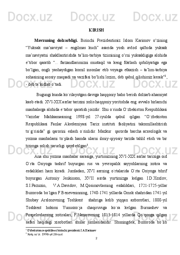 KIRISH
Mavzuning   dolzarbligi.   Birinchi   Prezidentimiz   Islom   Karimov   o‘zining
“Yuksak   ma’naviyat   –   engilmas   kuch”   asarida   yosh   avlod   qalbida   yuksak
ma’naviyatni   shakllantirishda   ta’lim-tarbiya   tizimining   o‘rni   yuksakligiga   alohida
e’tibor   qaratib   “...   farzandlarimizni   mustaqil   va   keng   fikrlash   qobiliyatiga   ega
bo‘lgan,   ongli   yashaydigan   komil   insonlar   etib   voyaga   etkazish   –   ta’lim-tarbiya
sohasining asosiy maqsadi va vazifasi bo‘lishi lozim, deb qabul qilishimiz kerak” 1
,
- deb ta’kidlab o‘tadi.
Bugungi kunda ko`rilayotgan davrga haqqoniy baho berish dolzarb ahamiyat
kasb etadi. XVI-XIX asrlar tarixini xolis haqqoniy yoritishda eng  avvalo birlamchi
manbalarga alohida e`tabor qaratish joizdir. Shu o`rinda O`zbekiston Respublikasi
Vazirlar   Mahkamasining   1998-yil   27-iyulda   qabul   qilgan   “O`zbekiston
Respublikasi   Fanlar   Akedemiyasi   Tarix   instituti   faoliyatini   takomillashtirish
to`g`risida”   gi   qarorini   eslash   o`rinlidir.   Mazkur     qarorda   barcha   arxeologik   va
yozma   manbalarni   to`plash   hamda   ularni   ilmiy-qiyosiy   tarzda   tahlil   etish   va   bir
tizimga solish zarurligi qayd etilgan 2
.
Ana shu yozma manbalar sarasiga, yurtimizning XVI-XIX asrlar tarixiga oid
O`rta   Osiyoga   tashrif   buyurgan   rus   va   yevropalik   sayyohlarning   xotira   va
esdaliklari   ham   kiradi.   Jumladan,   XVI   asrning   o`rtalarida   O`rta   Osiyoga   tshrif
buyurgan   Antoniy   Jenkinson,   XVII   asrda   yurtimizga   kelgan   I.D.Xoxlov,
S.I.Pazuxin,     V.A.Davidov,   M.Qosimovlarning   esdaliklari,   1721-1725-yillar
Buxoroda bo`lgan F.Beneveninning, 1740-1741 yillarda Omsk shahridan 1741-yil
Shubay   Arslonovning   Toshkent     shahriga   kelib   yiqqan   axborotlari,   1800-yil
Toshkent   hokimi   Yunusxo`ja   chaqiruviga   ko`ra   kelgan   Burnashev   va
Pospelovlarning   xotiralari,   F.Nazarovning   1813-1814   yillarda   Qo`qonga   qilgan
safari   haqidagi   xisobotlari   shular   jumlasidandir.   Shuningdek,   Buxoroda   bo`lib
1
  O'zbekiston respublikasi birinchi prezidenti I.A.Karimov
2
 Xalq so`zi. 1998-yil 28-iyul.
2 