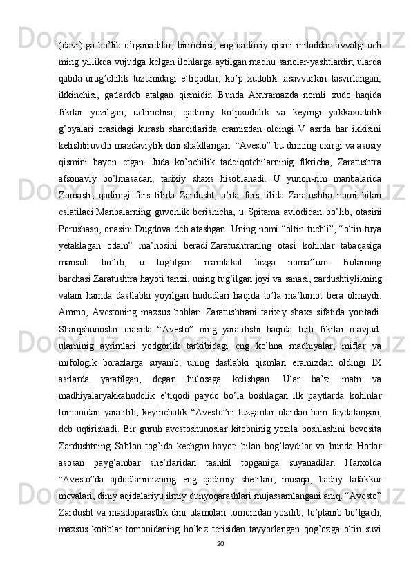 (davr) ga bo’lib o’rganadilar, birinchisi, eng qadimiy qismi  miloddan avvalgi uch
ming yillikda vujudga kelgan ilohlarga aytilgan madhu sanolar-yashtlardir; ularda
qabila-urug’chilik   tuzumidagi   e’tiqodlar,   ko’p   xudolik   tasavvurlari   tasvirlangan;
ikkinchisi,   gatlardeb   atalgan   qismidir.   Bunda   Axuramazda   nomli   xudo   haqida
fikrlar   yozilgan;   uchinchisi,   qadimiy   ko’pxudolik   va   keyingi   yakkaxudolik
g’oyalari   orasidagi   kurash   sharoitlarida   eramizdan   oldingi   V   asrda   har   ikkisini
kelishtiruvchi mazdaviylik dini shakllangan. “Avesto” bu dinning oxirgi va asosiy
qismini   bayon   etgan.   Juda   ko’pchilik   tadqiqotchilarninig   fikricha,   Zaratushtra
afsonaviy   bo’lmasadan,   tarixiy   shaxs   hisoblanadi.   U   yunon-rim   manbalarida
Zoroastr,   qadimgi   fors   tilida   Zardusht,   o’rta   fors   tilida   Zaratushtra   nomi   bilan
eslatiladi.Manbalarning   guvohlik   berishicha,   u   Spitama   avlodidan   bo’lib,   otasini
Porushasp,  onasini  Dugdova deb atashgan.  Uning nomi  “oltin tuchli”, “oltin tuya
yetaklagan   odam”   ma’nosini   beradi.Zaratushtraning   otasi   kohinlar   tabaqasiga
mansub   bo’lib,   u   tug’ilgan   mamlakat   bizga   noma’lum.   Bularning
barchasi   Zaratushtra   hayoti tarixi ,  uning tug’ilgan joyi va sanasi, zardushtiylikning
vatani   hamda   dastlabki   yoyilgan   hududlari   haqida   to’la   ma’lumot   bera   olmaydi.
Ammo,   Avestoning   maxsus   boblari   Zaratushtrani   tarixiy   shaxs   sifatida   yoritadi.
Sharqshunoslar   orasida   “Avesto”   ning   yaratilishi   haqida   turli   fikrlar   mavjud:
ularninig   ayrimlari   yodgorlik   tarkibidagi   eng   ko’hna   madhiyalar,   miflar   va
mifologik   borazlarga   suyanib,   uning   dastlabki   qismlari   eramizdan   oldingi   IX
asrlarda   yaratilgan,   degan   hulosaga   kelishgan.   Ular   ba’zi   matn   va
madhiyalaryakkahudolik   e’tiqodi   paydo   bo’la   boshlagan   ilk   paytlarda   kohinlar
tomonidan   yaratilib,   keyinchalik   “Avesto”ni   tuzganlar   ulardan   ham   foydalangan,
deb   uqtirishadi.   Bir   guruh   avestoshunoslar   kitobninig   yozila   boshlashini   bevosita
Zardushtning   Sablon   tog’ida   kechgan   hayoti   bilan   bog’laydilar   va   bunda   Hotlar
asosan   payg’ambar   she’rlaridan   tashkil   topganiga   suyanadilar.   Harxolda
“Avesto”da   ajdodlarimizning   eng   qadimiy   she’rlari,   musiqa,   badiiy   tafakkur
mevalari, diniy aqidalariyu ilmiy dunyoqarashlari mujassamlangani aniq. “Avesto”
Zardusht  va mazdoparastlik dini ulamolari  tomonidan yozilib, to’planib bo’lgach,
maxsus   kotiblar   tomonidaning   ho’kiz   terisidan   tayyorlangan   qog’ozga   oltin   suvi
20 