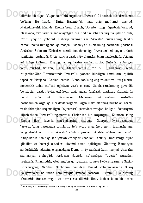 bilan ko’chirilgan. Yuqorida ta’kidlanganidek, “Avesto” 21 nask (kitob) dan iborat
bo’lgan.   Bu   haqda   “Tarixi   Balamiy”da   ham   aniq   ma’lumot   mavjud.
Makedoniyalik   Iskandar   Eronni   bosib   olgach,   “Avesto”   ning   “dijnabisht”-arxivd,
otashkada,   xazinalarida   saqlanayotgan   eng   nodir   nus’hasini   tarjima   qildirib   olib,
o’zini   yoqtirib   yuboradi.Gushtasp   xazinasidagi   “Avesto”   nusxasining   taqdiri
hamon   noma’lumligicha   qolmoqda.   Sosoniylar   sulolasining   dastlabki   podshosi
Ardasher   Bobokan   Xirbadan   nomli   donishmandga   “Aveston”   ni   qayta   tiklash
vazifasini topshiradi. U bir qancha zardushtiy ulamolar bilan hamkorliada obidani
asl   holiga   keltiradi.   Keyingi   tadqiqotlardan   aniqlanishicha,   Xirbadan   yuborgan
yetti   mu’bad   Seiston,   Balx,   Marv   hamda   Eron   Vij   (Xorazm)ni   kezib
chiqadilar.Ular   Turonzaminda   “avesto”ni   yoddan   biladigan   baxshilarni   qidirib
topadilar.   Natijada   “Gohlar”   hamda   “Vendidod”ning   eng   mukammal   nusg’alarini
xorazmlik   uchta   mu’bad   og’zidan   yozib   olishadi.   Sarchashmalarning   guvohlik
berishicha,   zardushtiylik   uzil-kesil   shakllangan   davrlarda   markaziy   shaharlarda
podsho   yoki   hokim   farmonlari.   Markaziy   hokimiyatning   mahalliy
boshqaruvchilarga, qo’shni davlatlarga yo’llagan maktublarining nus’halari har xil
nask   (kitob)lar   saqlanadigan   “dijnabisht”   (arxivlar)   mavjud   bo’lgan.   Samarqand
dijnabishtida   “Avesto”ning   nodir   nus’halaridan   biri   saqlangan 10
.   Shundan   so’ng
Shopur   ikki   davrida   mu’badlarning   mu’badi   Ozorpod   Mehrospondon
“Avesto”ning   parokanda   qismlarini   to’playdi.,   unga   ko’p   nom,   tushunchalarni
keng   sharhlovchi   “Zend   Avesto”   kitobini   yaratadi.   Arablar   istilosi   davrida   o’z
e’tiqodlarida   sobit   qolgan   yuzlab   eroniylar   xonadoni   Janubiy   Hindistonga   hijrat
qiladilar   va   hozirgi   ajdodlar   udumini   asrab   qolishgan.   Ularning   Bombeyda
zardushtiylik   udumini   o’rganadigan   Koma   ilmiy   markazi   ham   mavjud.   Ana   shu
ma’naviyat   o’chog’ida   Ardasher   davrida   ko’chirilgan   “avesto”   nusxalari
saqlanadi.   Shuningdek ,  kitobning bir qo’lyozmasi Rossiya Federasiyasining Sankt-
Peterburgdagi   Saltikov   Shchedrin   nomidagi   Davlat   kutubxonasining   Sharq
qo’lyozmalari   bo’limida   ham   mavjud.   Bundan   tashqari   “Avesto”   XIX   asrning
o’rtalarida   fransuz,   ingliz   va   nemis,   rus   tillarida   ilmiy   izohlar   bilan   bir   necha
10
  Jukovskiy S.V. Snosheniya Rossii s Buxaroy i Xivoy za poleznee trexs otletie, Pg., 1915
21 