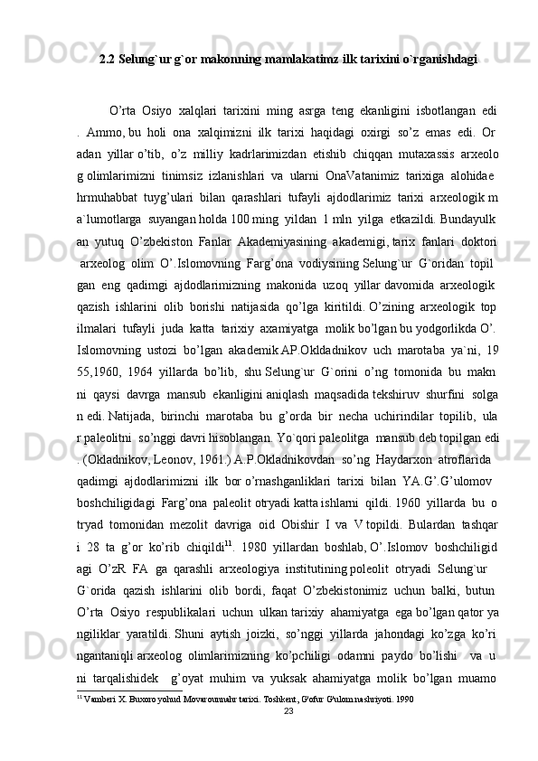 2.2 Selung`ur   g`or   makonning   mamlakatimz ilk   tarixini   o`rganishdagi
O’rta     Osiyo     xalqlari     tarixini     ming     asrga     teng     ekanligini     isbotlangan     edi
.     Ammo,   bu     holi     ona     xalqimizni     ilk     tarixi     haqidagi     oxirgi     so’z     emas     edi.     Or
adan     yillar   o’tib,     o’z     milliy     kadrlarimizdan     etishib     chiqqan     mutaxassis     arxeolo
g   olimlarimizni     tinimsiz     izlanishlari     va     ularni     OnaVatanimiz     tarixiga     alohidae
hrmuhabbat     tuyg’ulari     bilan     qarashlari     tufayli     ajdodlarimiz     tarixi     arxeologik   m
a`lumotlarga     suyangan   holda   100   ming     yildan     1   mln     yilga     etkazildi.   Bundayulk
an     yutuq     O’zbekiston     Fanlar     Akademiyasining     akademigi,   tarix     fanlari     doktori  
  arxeolog     olim     O’.Islomovning     Farg’ona     vodiysining   Selung`ur     G`oridan     topil
gan     eng     qadimgi     ajdodlarimizning     makonida     uzoq     yillar   davomida     arxeologik    
qazish     ishlarini     olib     borishi     natijasida     qo’lga     kiritildi.   O’zining     arxeologik     top
ilmalari     tufayli     juda     katta     tarixiy     axamiyatga     molik   bo’lgan   bu   yodgorlikda   O’.
Islomovning     ustozi     bo’lgan     akademik   AP.Okldadnikov     uch     marotaba     ya`ni,     19
55,1960,     1964     yillarda     bo’lib,     shu   Selung`ur     G`orini     o’ng     tomonida     bu     makn
ni     qaysi     davrga     mansub     ekanligini   aniqlash     maqsadida   tekshiruv     shurfini     solga
n   edi.   Natijada,     birinchi     marotaba     bu     g’orda     bir     necha     uchirindilar     topilib,     ula
r   paleolitni     so’nggi   davri   hisoblangan.   Yo`qori   paleolitga     mansub   deb   topilgan   edi
.   (Okladnikov,   Leonov,   1961.)   A.P.Okladnikovdan     so’ng     Haydarxon     atroflarida    
qadimgi     ajdodlarimizni     ilk     bor   o’rnashganliklari     tarixi     bilan     YA.G’.G’ulomov    
boshchiligidagi     Farg’ona     paleolit   otryadi   katta   ishlarni     qildi.   1960     yillarda     bu     o
tryad     tomonidan     mezolit     davriga     oid     Obishir     I     va     V   topildi.     Bulardan     tashqar
i     28     ta     g’or     ko’rib     chiqildi 11
.     1980     yillardan     boshlab,   O’.Islomov     boshchiligid
agi     O’zR     FA     ga     qarashli     arxeologiya     institutining   poleolit     otryadi     Selung`ur    
G`orida     qazish     ishlarini     olib     bordi,     faqat     O’zbekistonimiz     uchun     balki,     butun    
O’rta     Osiyo     respublikalari     uchun     ulkan   tarixiy     ahamiyatga     ega   bo’lgan   qator   ya
ngiliklar     yaratildi.   Shuni     aytish     joizki,     so’nggi     yillarda     jahondagi     ko’zga     ko’ri
ngantaniqli   arxeolog     olimlarimizning     ko’pchiligi     odamni     paydo     bo’lishi         va     u
ni     tarqalishidek         g’oyat     muhim     va     yuksak     ahamiyatga     molik     bo’lgan     muamo
11
  Vamberi X. Buxoro yohud Movarounnahr tarixi. Toshkent, G'ofur G'ulom nashriyoti. 1990
23 