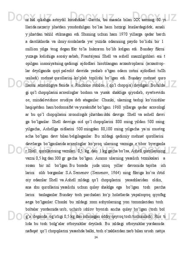 ni   hal     qilishga     astoydil     kirishdilar.     Garchi,     bu     masala     bilan     XX     asrning     60     yi
llarida   nazariy     jihatdan     yondoshilgan     bo’lsa     ham     hozirgi     kunlardagidek,     amali
y   jihatdan     tahlil     etilmagan     edi.   Shuning     uchun     ham     1970     yillarga     qadar     barch
a     darsliklarda     va     ilmiy   risolalarda     yer     yuzida     odamning     paydo     bo’lishi     bir     1    
million     yilga     teng     degan   fikr     to’la     hukmron     bo’lib     kelgan     edi.     Bunday     fikrni    
yuzaga     kelishiga     asosiy   sabab,     Frantsiyani     Shell     va     ashell     manzilgohlari     eni     t
opilgan     insoniyatning   qadimgi     ajdodlari     hisoblangan     arxantroplarni     (arxantrop-
lar     deyilganda     quyi   paleolit     davrida     yashab     o’tgan     odam     zotini     ajdodlari     tuSh
uniladi)     mehnat   qurollarini     ko’plab     topilishi     bo’lgan     edi.     Bunday     mehnat     quro
llarini     arxeologiya   fanida     «     Ruchnoe     rubilo»     (   qo’l   chopqisi)   deyilgan.   Bu   hilda
gi   qo’l   chopqilarini   arxeologlar     bodom     va     yurak     shakliga     qiyoslab,     syertsevidn
oe,     mindalevidnoe     orudiya     deb     ataganlar.     Chunki,     ularning     tashqi     ko’rinishlar
haqiqatdan     ham   bodomsifat   va   yuraksifat   bo’lgan.   1960     yillarga     qadar     arxeologl
ar     bu     qo’l     chopqilarini     xronologik     jihatdan   ikki     davrga:     Shell     va     ashell     davri
ga     bo’lganlar.     Shell     davriga     oid     qo’l   chopqilarini     800     ming     yildan     500     ming  
yilgacha,     Ashellga     oidlarini     500   mingdan     80,100     ming     yilgacha     ya`ni     musteg
acha     bo’lgan     davr     bilan   belgilaganlar.     Bu     xildagi     qadimiy     mehnat     qurollarini    
davrlarga     bo’lganlarida   arxeologlar     ko’proq     ularning     vazniga     e`tibor     byerganla
r.Shell     qurollarining   vaznlari     0,5     kg     dan     1   kg   gacha   bo’lsa,   Ashell   qurollarining  
vazni   0,5   kg   dan   300   gr     gacha     bo’lgan.     Ammo     ularning     yasalish     texnikalari         a
sosan         bir     xil         bo’lgan.   Bu     borada         juda     uzoq         yillar         davomida     tajriba         ish
larini         olib     borganlar.   S.A.Semenov     (Semenov,     1964)     ning     fikriga     ko’ra     ibtid
oiy     odamlar     Shell     va   Ashell     xildagi     qo’l     chopqilarini         yasashlaridan         oldin,        
ana     shu     qurollarini   yasalishi     uchun     qulay     shaklga     ega         bo’lgan         tosh         parcha
larini         tanlaganlar.   Bunday     tosh     parchalari     ko’p     holatlarda     yapaloqroq     qiyofag
aega     bo’lganlar.   Chunki     bu     xildagi     xom     ashyolarning     yon     tomonlaridan     tosh    
boltalar     yordamida   urib,     uchirib     ishlov     byerish     ancha     qulay     bo’lgan     (tosh     bol
g’a     deganda     og’irligi   0,5   kg   dan   oshmagan   oddiy   qayroq   tosh   tushuniladi).   Rus     ti
lida     bu     tosh     bolg’alar     otboyniklar     deyiladi.     Bu     xildagi     otboyniklar   yordamida    
nafaqat     qo’l   chopqilarini   yasashda   balki,   tosh   o’zaklaridan   zarb   bilan   urush     natija
24 