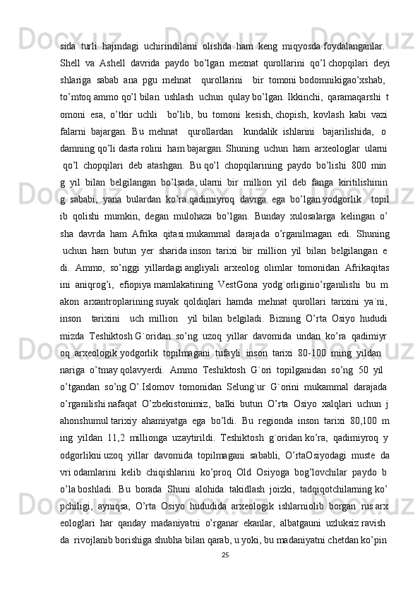 sida     turli     hajmdagi     uchirindilarni     olishda     ham     keng     miqyosda   foydalanganlar.    
Shell     va     Ashell     davrida     paydo     bo’lgan     mexnat     qurollarini     qo’l   chopqilari     deyi
shlariga     sabab     ana     pgu     mehnat         qurollarini         bir     tomoni   bodomnikigao’xshab,    
to’mtoq   ammo   qo’l   bilan     ushlash     uchun     qulay   bo’lgan.   Ikkinchi,     qaramaqarshi     t
omoni     esa,     o’tkir     uchli         bo’lib,     bu     tomoni     kesish,   chopish,     kovlash     kabi     vazi
falarni     bajargan.     Bu     mehnat         qurollardan         kundalik     ishlarini       bajarilishida,       o
damning   qo’li   dasta   rolini     ham   bajargan.   Shuning     uchun     ham     arxeologlar     ularni  
  qo’l     chopqilari     deb     atashgan.     Bu   qo’l     chopqilarining     paydo     bo’lishi     800     min
g     yil     bilan     belgilangan     bo’lsada,   ularni     bir     million     yil     deb     fanga     kiritilishinin
g     sababi,     yana     bulardan     ko’ra   qadimiyroq     davrga     ega     bo’lgan   yodgorlik         topil
ib     qolishi     mumkin,     degan     mulohaza     bo’lgan.     Bunday     xulosalarga     kelingan     o’
sha     davrda     ham     Afrika     qitasi   mukammal     darajada     o’rganilmagan     edi.     Shuning  
  uchun     ham     butun     yer     sharida   inson     tarixi     bir     million     yil     bilan     belgilangan     e
di.     Ammo,     so’nggi     yillardagi   angliyali     arxeolog     olimlar     tomonidan     Afrikaqitas
ini     aniqrog’i,     efiopiya   mamlakatining     VestGona     yodg`orliginio’rganilishi     bu     m
akon     arxantroplarining   suyak     qoldiqlari     hamda     mehnat     qurollari     tarixini     ya`ni,    
inson         tarixini         uch     million         yil     bilan     belgiladi.     Bizning     O’rta     Osiyo     hududi
mizda     Teshiktosh   G`oridan     so’ng     uzoq     yillar     davomida     undan     ko’ra     qadimiyr
oq     arxeologik   yodgorlik     topilmagani     tufayli     inson     tarixi     80-100     ming     yildan    
nariga     o’tmay   qolavyerdi.     Ammo     Teshiktosh     G`ori     topilganidan     so’ng     50     yil    
o’tgandan     so’ng   O’.Islomov     tomonidan     Selung`ur     G`orini     mukammal     darajada    
o’rganilishi   nafaqat     O’zbekistonimiz,     balki     butun     O’rta     Osiyo     xalqlari     uchun     j
ahonshumul   tarixiy     ahamiyatga     ega     bo’ldi.     Bu     regionda     inson     tarixi     80,100     m
ing     yildan     11,2     millionga     uzaytirildi.     Teshiktosh     g`oridan   ko’ra,     qadimiyroq     y
odgorlikni   uzoq     yillar     davomida     topilmagani     sababli,     O’rtaOsiyodagi     muste     da
vri   odamlarini     kelib     chiqishlarini     ko’proq     Old     Osiyoga     bog’lovchilar     paydo     b
o’la   boshladi.     Bu     borada     Shuni     alohida     takidlash     joizki,     tadqiqotchilarning   ko’
pchiligi,     ayniqsa,     O’rta     Osiyo     hududida     arxeologik     ishlarniolib     borgan     rus   arx
eologlari     har     qanday     madaniyatni     o’rganar     ekanlar,     albatgauni     uzluksiz   ravish
da     rivojlanib   borishiga   shubha   bilan   qarab,   u   yoki,   bu   madaniyatni   chetdan   ko’pin
25 