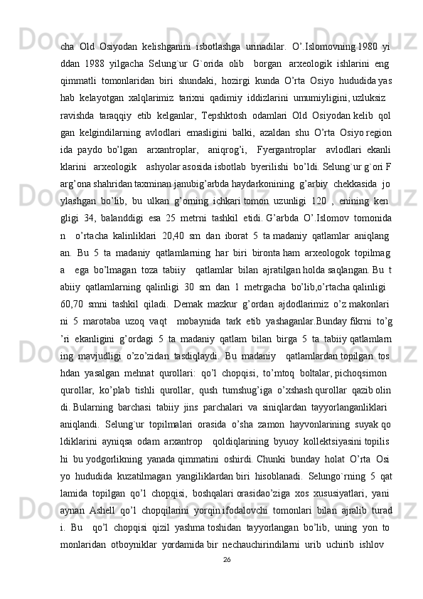 cha     Old     Osiyodan     kelishganini     isbotlashga     urinadilar.     O’.Islomovning   1980     yi
ddan     1988     yilgacha     Selung`ur     G`orida     olib         borgan       arxeologik     ishlarini     eng    
qimmatli     tomonlaridan     biri     shundaki,     hozirgi     kunda     O’rta     Osiyo     hududida   yas
hab     kelayotgan     xalqlarimiz     tarixni     qadimiy     iddizlarini     umumiyligini,   uzluksiz    
ravishda     taraqqiy     etib     kelganlar,     Tepshktosh     odamlari     Old     Osiyodan   kelib     qol
gan     kelgindilarning     avlodlari     emasligini     balki,     azaldan     shu     O’rta     Osiyo   region
ida     paydo     bo’lgan         arxantroplar,         aniqrog’i,         Fyergantroplar         avlodlari     ekanli
klarini       arxeologik         ashyolar   asosida   isbotlab     byerilishi     bo’ldi.   Selung`ur   g`ori   F
arg’ona   shahridan   taxminan   janubig’arbda   haydarkonining     g’arbiy     chekkasida     jo
ylashgan     bo’lib,     bu     ulkan     g’orning     ichkari   tomon     uzunligi     120     ,     enining     ken
gligi     34,     balanddigi     esa     25     metrni     tashkil     etidi.   G’arbda     O’.Islomov     tomonida
n         o’rtacha     kalinliklari     20,40     sm     dan     iborat     5     ta   madaniy     qatlamlar     aniqlang
an.     Bu     5     ta     madaniy     qatlamlarning     har     biri     bironta   ham     arxeologok     topilmag
a         ega     bo’lmagan     toza     tabiiy         qatlamlar     bilan     ajratilgan   holda   saqlangan.   Bu     t
abiiy     qatlamlarning     qalinligi     30     sm     dan     1     metrgacha     bo’lib,o’rtacha   qalinligi    
60,70     smni     tashkil     qiladi.     Demak     mazkur     g’ordan     ajdodlarimiz     o’z   makonlari
ni     5     marotaba     uzoq     vaqt         mobaynida     tark     etib     yashaganlar.Bunday   fikrni     to’g
’ri     ekanligini     g’ordagi     5     ta     madaniy     qatlam     bilan     birga     5     ta     tabiiy   qatlamlarn
ing     mavjudligi     o’zo’zidan     tasdiqlaydi.     Bu     madaniy         qatlamlardan   topilgan     tos
hdan     yasalgan     mehnat     qurollari:     qo’l     chopqisi,     to’mtoq     boltalar,   pichoqsimon    
qurollar,     ko’plab     tishli     qurollar,     qush     tumshug’iga     o’xshash   qurollar     qazib   olin
di.   Bularning     barchasi     tabiiy     jins     parchalari     va     siniqlardan     tayyorlanganliklari  
aniqlandi.     Selung`ur     topilmalari     orasida     o’sha     zamon     hayvonlarining     suyak   qo
ldiklarini     ayniqsa     odam     arxantrop         qoldiqlarining     byuoy     kollektsiyasini   topilis
hi     bu   yodgorlikning     yanada   qimmatini     oshirdi.   Chunki     bunday     holat     O’rta     Osi
yo     hududida     kuzatilmagan     yangiliklardan   biri     hisoblanadi.     Selungo`rning     5     qat
lamida     topilgan     qo’l     chopqisi,     boshqalari   orasidao’ziga     xos     xususiyatlari,     yani    
aynan     Ashell     qo’l     chopqilarini     yorqin   ifodalovchi     tomonlari     bilan     ajralib     turad
i.     Bu         qo’l     chopqisi     qizil     yashma   toshidan     tayyorlangan     bo’lib,     uning     yon     to
monlaridan     otboyniklar     yordamida   bir     nechauchirindilarni     urib     uchirib     ishlov    
26 