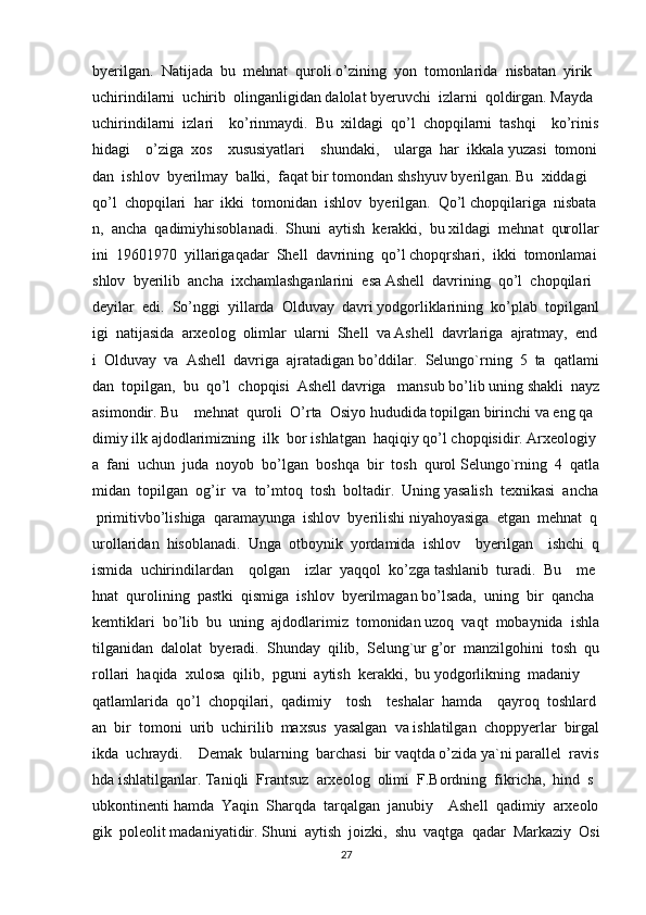 byerilgan.     Natijada     bu     mehnat     quroli   o’zining     yon     tomonlarida     nisbatan     yirik    
uchirindilarni     uchirib     olinganligidan   dalolat   byeruvchi     izlarni     qoldirgan.   Mayda    
uchirindilarni     izlari         ko’rinmaydi.     Bu     xildagi     qo’l     chopqilarni     tashqi         ko’rinis
hidagi         o’ziga     xos         xususiyatlari         shundaki,         ularga     har     ikkala   yuzasi     tomoni
dan     ishlov     byerilmay     balki,     faqat   bir   tomondan   shshyuv   byerilgan.   Bu     xiddagi    
qo’l     chopqilari     har     ikki     tomonidan     ishlov     byerilgan.     Qo’l   chopqilariga     nisbata
n,     ancha     qadimiyhisoblanadi.     Shuni     aytish     kerakki,     bu   xildagi     mehnat     qurollar
ini     19601970     yillarigaqadar     Shell     davrining     qo’l   chopqrshari,     ikki     tomonlamai
shlov     byerilib     ancha     ixchamlashganlarini     esa   Ashell     davrining     qo’l     chopqilari    
deyilar     edi.     So’nggi     yillarda     Olduvay     davri   yodgorliklarining     ko’plab     topilganl
igi     natijasida     arxeolog     olimlar     ularni     Shell     va   Ashell     davrlariga     ajratmay,     end
i     Olduvay     va     Ashell     davriga     ajratadigan   bo’ddilar.     Selungo`rning     5     ta     qatlami
dan     topilgan,     bu     qo’l     chopqisi     Ashell   davriga       mansub   bo’lib   uning   shakli     nayz
asimondir.   Bu         mehnat     quroli     O’rta     Osiyo   hududida   topilgan   birinchi   va   eng   qa
dimiy   ilk   ajdodlarimizning     ilk     bor   ishlatgan     haqiqiy   qo’l   chopqisidir.   Arxeologiy
a     fani     uchun     juda     noyob     bo’lgan     boshqa     bir     tosh     qurol   Selungo`rning     4     qatla
midan     topilgan     og’ir     va     to’mtoq     tosh     boltadir.     Uning   yasalish     texnikasi     ancha  
  primitivbo’lishiga     qaramayunga     ishlov     byerilishi   niyahoyasiga     etgan     mehnat     q
urollaridan     hisoblanadi.     Unga     otboynik     yordamida     ishlov         byerilgan         ishchi     q
ismida     uchirindilardan         qolgan         izlar     yaqqol     ko’zga   tashlanib     turadi.     Bu         me
hnat     qurolining     pastki     qismiga     ishlov     byerilmagan   bo’lsada,     uning     bir     qancha    
kemtiklari     bo’lib     bu     uning     ajdodlarimiz     tomonidan   uzoq     vaqt     mobaynida     ishla
tilganidan     dalolat     byeradi.     Shunday     qilib,     Selung`ur   g’or     manzilgohini     tosh     qu
rollari     haqida     xulosa     qilib,     pguni     aytish     kerakki,     bu   yodgorlikning     madaniy        
qatlamlarida     qo’l     chopqilari,     qadimiy         tosh         teshalar     hamda         qayroq     toshlard
an     bir     tomoni     urib     uchirilib     maxsus     yasalgan     va   ishlatilgan     choppyerlar     birgal
ikda     uchraydi.         Demak     bularning     barchasi     bir   vaqtda   o’zida   ya`ni   parallel     ravis
hda   ishlatilganlar.   Taniqli     Frantsuz     arxeolog     olimi     F.Bordning     fikricha,     hind     s
ubkontinenti   hamda     Yaqin     Sharqda     tarqalgan     janubiy         Ashell     qadimiy     arxeolo
gik     poleolit   madaniyatidir.   Shuni     aytish     joizki,     shu     vaqtga     qadar     Markaziy     Osi
27 