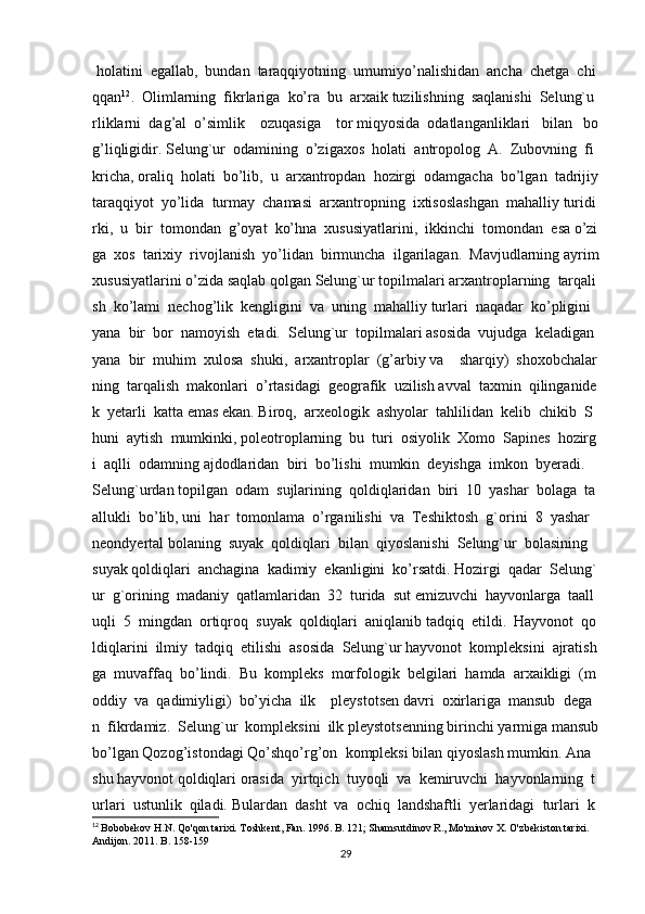   holatini     egallab,     bundan     taraqqiyotning     umumiyo’nalishidan     ancha     chetga     chi
qqan 12
.     Olimlarning     fikrlariga     ko’ra     bu     arxaik   tuzilishning     saqlanishi     Selung`u
rliklarni     dag’al     o’simlik         ozuqasiga         tor   miqyosida     odatlanganliklari       bilan       bo
g’liqligidir.   Selung`ur     odamining     o’zigaxos     holati     antropolog     A.     Zubovning     fi
kricha,   oraliq     holati     bo’lib,     u     arxantropdan     hozirgi     odamgacha     bo’lgan     tadrijiy  
taraqqiyot     yo’lida     turmay     chamasi     arxantropning     ixtisoslashgan     mahalliy   turidi
rki,     u     bir     tomondan     g’oyat     ko’hna     xususiyatlarini,     ikkinchi     tomondan     esa   o’zi
ga     xos     tarixiy     rivojlanish     yo’lidan     birmuncha     ilgarilagan.     Mavjudlarning   ayrim  
xususiyatlarini   o’zida   saqlab   qolgan   Selung`ur   topilmalari   arxantroplarning     tarqali
sh     ko’lami     nechog’lik     kengligini     va     uning     mahalliy   turlari     naqadar     ko’pligini    
yana     bir     bor     namoyish     etadi.     Selung`ur     topilmalari   asosida     vujudga     keladigan    
yana     bir     muhim     xulosa     shuki,     arxantroplar     (g’arbiy   va         sharqiy)     shoxobchalar
ning     tarqalish     makonlari     o’rtasidagi     geografik     uzilish   avval     taxmin     qilinganide
k     yetarli     katta   emas   ekan.   Biroq,     arxeologik     ashyolar     tahlilidan     kelib     chikib     S
huni     aytish     mumkinki,   poleotroplarning     bu     turi     osiyolik     Xomo     Sapines     hozirg
i     aqlli     odamning   ajdodlaridan     biri     bo’lishi     mumkin     deyishga     imkon     byeradi.    
Selung`urdan   topilgan     odam     sujlarining     qoldiqlaridan     biri     10     yashar     bolaga     ta
allukli     bo’lib,   uni     har     tomonlama     o’rganilishi     va     Teshiktosh     g`orini     8     yashar    
neondyertal   bolaning     suyak     qoldiqlari     bilan     qiyoslanishi     Selung`ur     bolasining    
suyak   qoldiqlari     anchagina     kadimiy     ekanligini     ko’rsatdi.   Hozirgi     qadar     Selung`
ur     g`orining     madaniy     qatlamlaridan     32     turida     sut   emizuvchi     hayvonlarga     taall
uqli     5     mingdan     ortiqroq     suyak     qoldiqlari     aniqlanib   tadqiq     etildi.     Hayvonot     qo
ldiqlarini     ilmiy     tadqiq     etilishi     asosida     Selung`ur   hayvonot     kompleksini     ajratish
ga     muvaffaq     bo’lindi.     Bu     kompleks     morfologik     belgilari     hamda     arxaikligi     (m
oddiy     va     qadimiyligi)     bo’yicha     ilk         pleystotsen   davri     oxirlariga     mansub     dega
n     fikrdamiz.     Selung`ur     kompleksini     ilk   pleystotsenning   birinchi   yarmiga   mansub  
bo’lgan   Qozog’istondagi   Qo’shqo’rg’on     kompleksi   bilan   qiyoslash   mumkin.   Ana  
shu   hayvonot   qoldiqlari   orasida     yirtqich     tuyoqli     va     kemiruvchi     hayvonlarning     t
urlari     ustunlik     qiladi.   Bulardan     dasht     va     ochiq     landshaftli     yerlaridagi     turlari     k
12
  Bobobekov H.N. Qo'qon tarixi. Toshkent, Fan. 1996. B. 121; Shamsutdinov R., Mo'minov X. O'zbekiston tarixi.  
Andijon. 2011. B. 158-159
29 