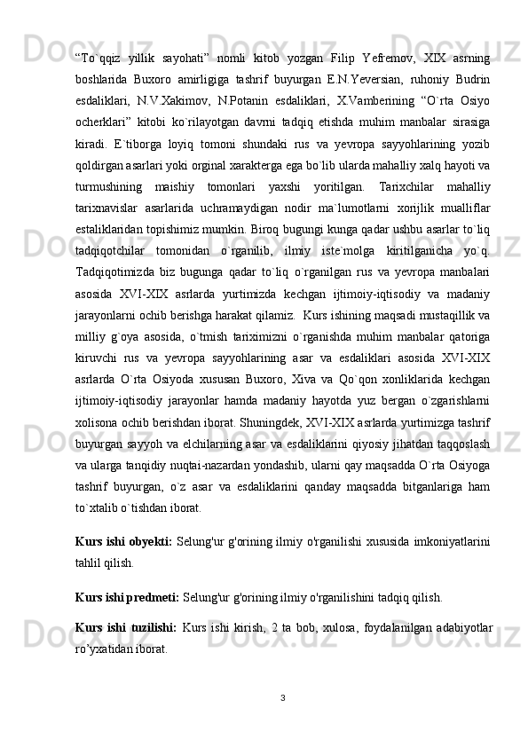 “To`qqiz   yillik   sayohati”   nomli   kitob   yozgan   Filip   Yefremov,   XIX   asrning
boshlarida   Buxoro   amirligiga   tashrif   buyurgan   E.N.Yeversian,   ruhoniy   Budrin
esdaliklari,   N.V.Xakimov,   N.Potanin   esdaliklari,   X.Vamberining   “O`rta   Osiyo
ocherklari”   kitobi   ko`rilayotgan   davrni   tadqiq   etishda   muhim   manbalar   sirasiga
kiradi.   E`tiborga   loyiq   tomoni   shundaki   rus   va   yevropa   sayyohlarining   yozib
qoldirgan asarlari yoki orginal xarakterga ega bo`lib ularda mahalliy xalq hayoti va
turmushining   maishiy   tomonlari   yaxshi   yoritilgan.   Tarixchilar   mahalliy
tarixnavislar   asarlarida   uchramaydigan   nodir   ma`lumotlarni   xorijlik   mualliflar
estaliklaridan topishimiz mumkin. Biroq bugungi kunga qadar ushbu asarlar to`liq
tadqiqotchilar   tomonidan   o`rganilib,   ilmiy   iste`molga   kiritilganicha   yo`q.
Tadqiqotimizda   biz   bugunga   qadar   to`liq   o`rganilgan   rus   va   yevropa   manbalari
asosida   XVI-XIX   asrlarda   yurtimizda   kechgan   ijtimoiy-iqtisodiy   va   madaniy
jarayonlarni ochib berishga harakat qilamiz.    Kurs ishi ning maqsadi mustaqillik va
milliy   g`oya   asosida,   o`tmish   tariximizni   o`rganishda   muhim   manbalar   qatoriga
kiruvchi   rus   va   yevropa   sayyohlarining   asar   va   esdaliklari   asosida   XVI-XIX
asrlarda   O`rta   Osiyoda   xususan   Buxoro,   Xiva   va   Qo`qon   xonliklarida   kechgan
ijtimoiy-iqtisodiy   jarayonlar   hamda   madaniy   hayotda   yuz   bergan   o`zgarishlarni
xolisona ochib berishdan iborat. Shuningdek, XVI-XIX asrlarda yurtimizga tashrif
buyurgan  sayyoh  va  elchilarning asar  va  esdaliklarini  qiyosiy  jihatdan  taqqoslash
va ularga tanqidiy nuqtai-nazardan yondashib, ularni qay maqsadda O`rta Osiyoga
tashrif   buyurgan,   o`z   asar   va   esdaliklarini   qanday   maqsadda   bitganlariga   ham
to`xtalib o`tishdan iborat.
Kurs ishi obyekti:   Selung'ur g'orining ilmiy o'rganilishi xususida   imkoniyatlarini
tahlil qilish.
Kurs ishi predmeti:  Selung'ur g'orining ilmiy o'rganilishini  tadqiq qilish.
Kurs   ishi   tuzilishi:   Kurs   ishi   kirish,   2   ta   bob,   xulosa,   foydalanilgan   adabiyotlar
ro’yxatidan iborat. 
3 