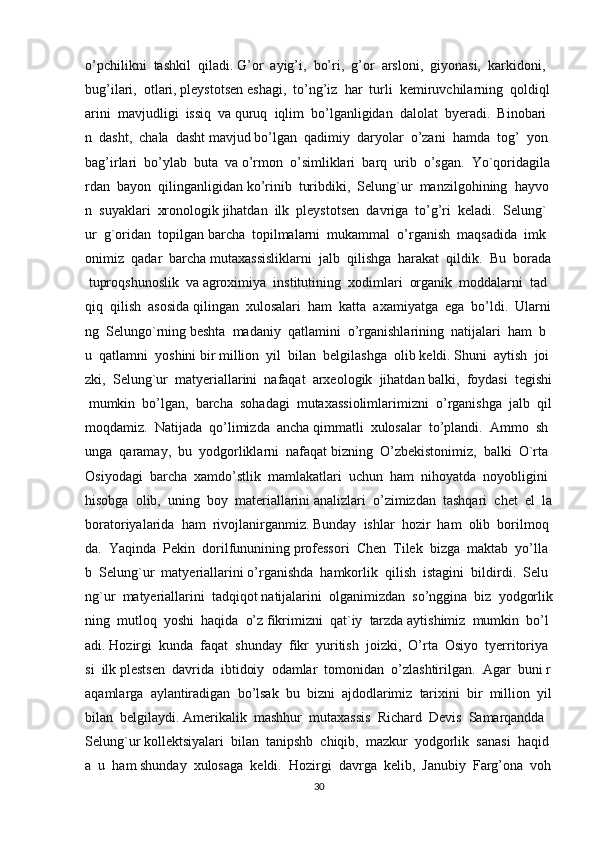 o’pchilikni     tashkil     qiladi.   G’or     ayig’i,     bo’ri,     g’or     arsloni,     giyonasi,     karkidoni,    
bug’ilari,     otlari,   pleystotsen   eshagi,     to’ng’iz     har     turli     kemiruvchilarning     qoldiql
arini     mavjudligi     issiq     va   quruq     iqlim     bo’lganligidan     dalolat     byeradi.     Binobari
n     dasht,     chala     dasht   mavjud   bo’lgan     qadimiy     daryolar     o’zani     hamda     tog’     yon
bag’irlari     bo’ylab     buta     va   o’rmon     o’simliklari     barq     urib     o’sgan.     Yo`qoridagila
rdan     bayon     qilinganligidan   ko’rinib     turibdiki,     Selung`ur     manzilgohining     hayvo
n     suyaklari     xronologik   jihatdan     ilk     pleystotsen     davriga     to’g’ri     keladi.     Selung`
ur     g`oridan     topilgan   barcha     topilmalarni     mukammal     o’rganish     maqsadida     imk
onimiz     qadar     barcha   mutaxassisliklarni     jalb     qilishga     harakat     qildik.     Bu     borada  
  tuproqshunoslik     va   agroximiya     institutining     xodimlari     organik     moddalarni     tad
qiq     qilish     asosida   qilingan     xulosalari     ham     katta     axamiyatga     ega     bo’ldi.     Ularni
ng     Selungo`rning   beshta     madaniy     qatlamini     o’rganishlarining     natijalari     ham     b
u     qatlamni     yoshini   bir   million     yil     bilan     belgilashga     olib   keldi.   Shuni     aytish     joi
zki,     Selung`ur     matyeriallarini     nafaqat     arxeologik     jihatdan   balki,     foydasi     tegishi  
  mumkin     bo’lgan,     barcha     sohadagi     mutaxassiolimlarimizni     o’rganishga     jalb     qil
moqdamiz.     Natijada     qo’limizda     ancha   qimmatli     xulosalar     to’plandi.     Ammo     sh
unga     qaramay,     bu     yodgorliklarni     nafaqat   bizning     O’zbekistonimiz,     balki     O`rta    
Osiyodagi     barcha     xamdo’stlik     mamlakatlari     uchun     ham     nihoyatda     noyobligini    
hisobga     olib,     uning     boy     materiallarini   analizlari     o’zimizdan     tashqari     chet     el     la
boratoriyalarida     ham     rivojlanirganmiz.   Bunday     ishlar     hozir     ham     olib     borilmoq
da.     Yaqinda     Pekin     dorilfununining   professori     Chen     Tilek     bizga     maktab     yo’lla
b     Selung`ur     matyeriallarini   o’rganishda     hamkorlik     qilish     istagini     bildirdi.     Selu
ng`ur     matyeriallarini     tadqiqot   natijalarini     olganimizdan     so’nggina     biz     yodgorlik
ning     mutloq     yoshi     haqida     o’z   fikrimizni     qat`iy     tarzda   aytishimiz     mumkin     bo’l
adi.   Hozirgi     kunda     faqat     shunday     fikr     yuritish     joizki,     O’rta     Osiyo     tyerritoriya
si     ilk   plestsen     davrida     ibtidoiy     odamlar     tomonidan     o’zlashtirilgan.     Agar     buni   r
aqamlarga     aylantiradigan     bo’lsak     bu     bizni     ajdodlarimiz     tarixini     bir     million     yil  
bilan     belgilaydi.   Amerikalik     mashhur     mutaxassis     Richard     Devis     Samarqandda    
Selung`ur   kollektsiyalari     bilan     tanipshb     chiqib,     mazkur     yodgorlik     sanasi     haqid
a     u     ham   shunday     xulosaga     keldi.     Hozirgi     davrga     kelib,     Janubiy     Farg’ona     voh
30 