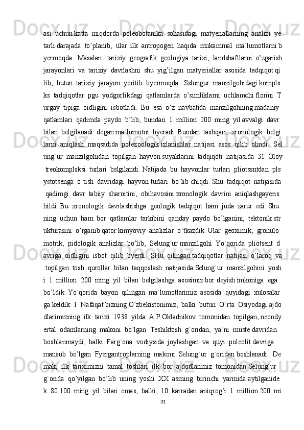 asi     uchun   katta     miqdorda     poleobotanika     sohasidagi     matyeriallarning     analizi     ye
tarli   darajada     to’planib,     ular     ilk     antropogen     haqida     mukammal     ma`lumotlarni   b
yermoqda.     Masalan:     tarixiy     geografik     geologiya     tarixi,     landshaftlarni     o’zgarish  
jarayonlari     va     tarixiy     davrlashni     shu     yig’ilgan     matyeriallar     asosida     tadqiqot   qi
lib,     butun     tarixiy     jarayon     yoritib     byermoqda.     Sslungur     manzilgohidagi   kompls
ks     tadqiqotlar     pgu     yodgorlikdagi     qatlamlarda     o’simliklarni     uchlamchi   florini     T
urgay     tipiga     oidligini     isbotladi.     Bu     esa     o’z     navbatida     manzilgohning   madaniy    
qatlamlari     qadimda     paydo     b’lib,     bundan     1     million     200     ming     yil   avvalgi     davr  
bilan     belgilanadi     degan   ma`lumotni     byeradi.   Bundan     tashqari,     xronologik     belgi
larni     aniqlash     maqsadida     polezoologik   izlanishlar     natijasi     asos     qilib     olindi.     Sel
ung`ur     manzilgohidan     topilgan     hayvon   suyaklarini     tadqiqoti     natijasida     31     Oloy  
  treokomplsksi     turlari     bslgilandi.   Natijada     bu     hayvonlar     turlari     pliotssntdan     pls
ystotsenga     o’tish     davridagi     hayvon   turlari     bo’lib   chiqdi.   Shu     tadqiqot     natijasida  
  qadimgi     davr     tabiiy     sharoitini,     obihavosini   xronologik     davrini     aniqlashgayeris
hildi.   Bu     xronologik     davrlashishga     geologik     tadqiqot     ham     juda     zarur     edi.   Shu
ning     uchun     ham     bor     qatlamlar     tarkibini     qanday     paydo     bo’lganini,     tektonik   str
ukturasini     o’rganib   qator   kimyoviy     analizlar     o’tkazdik.   Ular     geoximik,     gronulo
motrik,     pidologik     analizlar     bo’lib,     Selung`ur   manzilgohi     Yo`qorida     pliotsent     d
avriga     oidligini     isbot     qilib     byerdi.     SHu     qilingan   tadqiqotlar     natijasi     o’laroq     va  
  topilgan     tosh     qurollar     bilan     taqqoslash     natijasida   Selung`ur     manzilgohini     yosh
i     1     million     200     ming     yil     bilan     belgilashga     asosimiz   bor   deyish   imkoniga     ega  
bo’ldik.   Yo`qorida     bayon     qilingan     ma`lumotlarimiz     asosida     quyidagi     xulosalar
ga   keldik:   1.   Nafaqat   bizning   O’zbekistonimiz,     balki     butun     O`rta     Osiyodagi   ajdo
dlarimizning     ilk     tarixi     1938     yilda     A.P.Okladnikov     tomonidan     topilgan,   neondy
ertal     odamlarning     makoni     bo’lgan     Teshiktosh     g`oridan,     ya`ni     muste   davridan    
boshlanmaydi,     balki     Farg`ona     vodiysida     joylashgan     va     quyi     poleolit   davriga    
mansub     bo’lgan     Fyergantroplarning     makoni     Selung`ur     g`oridan   boshlanadi.     De
mak,     ilk     tariximizni     tamal     toshlari     ilk     bor     ajdodlarimiz     tomonidan   Selung`ur    
g`orida     qo’yilgan     bo’lib     uning     yoshi     XX     asrning     birinchi     yarmida   aytilganide
k     80,100     ming     yil     bilan     emas,     balki,     10     karradan     aniqrog’i     1     million   200     mi
31 