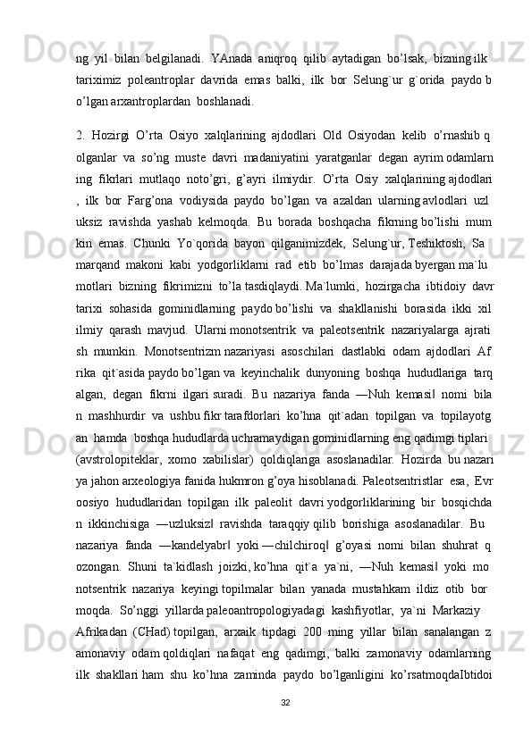 ng     yil     bilan     belgilanadi.     YAnada     aniqroq     qilib     aytadigan     bo’lsak,     bizning   ilk    
tariximiz     poleantroplar     davrida     emas     balki,     ilk     bor     Selung`ur     g`orida     paydo   b
o’lgan   arxantroplardan     boshlanadi.  
2.     Hozirgi     O’rta     Osiyo     xalqlarining     ajdodlari     Old     Osiyodan     kelib     o’rnashib   q
olganlar     va     so’ng     muste     davri     madaniyatini     yaratganlar     degan     ayrim   odamlarn
ing     fikrlari     mutlaqo     noto’gri,     g’ayri     ilmiydir.     O’rta     Osiy     xalqlarining   ajdodlari
,     ilk     bor     Farg’ona     vodiysida     paydo     bo’lgan     va     azaldan     ularning   avlodlari     uzl
uksiz     ravishda     yashab     kelmoqda.     Bu     borada     boshqacha     fikrning   bo’lishi     mum
kin     emas.     Chunki     Yo`qorida     bayon     qilganimizdek,     Selung`ur,   Teshiktosh,     Sa
marqand     makoni     kabi     yodgorliklarni     rad     etib     bo’lmas     darajada   byergan   ma`lu
motlari     bizning     fikrimizni     to’la   tasdiqlaydi.   Ma`lumki,     hozirgacha     ibtidoiy     davr
tarixi     sohasida     gominidlarning     paydo   bo’lishi     va     shakllanishi     borasida     ikki     xil
ilmiy     qarash     mavjud.     Ularni   monotsentrik     va     paleotsentrik     nazariyalarga     ajrati
sh     mumkin.     Monotsentrizm   nazariyasi     asoschilari     dastlabki     odam     ajdodlari     Af
rika     qit`asida   paydo   bo’lgan   va     keyinchalik     dunyoning     boshqa     hududlariga     tarq
algan,     degan     fikrni     ilgari   suradi.     Bu     nazariya     fanda     ―Nuh     kemasi‖     nomi     bila
n     mashhurdir     va     ushbu   fikr   tarafdorlari     ko’hna     qit`adan     topilgan     va     topilayotg
an     hamda     boshqa   hududlarda   uchramaydigan   gominidlarning   eng   qadimgi   tiplari  
(avstrolopiteklar,     xomo     xabilislar)     qoldiqlariga     asoslanadilar.     Hozirda     bu   nazari
ya   jahon   arxeologiya   fanida   hukmron   g’oya   hisoblanadi.   Paleotsentristlar     esa,     Evr
oosiyo     hududlaridan     topilgan     ilk     paleolit     davri   yodgorliklarining     bir     bosqichda
n     ikkinchisiga     ―uzluksiz	
‖     ravishda     taraqqiy   qilib     borishiga     asoslanadilar.     Bu    
nazariya     fanda     ―kandelyabr	
‖     yoki   ―chilchiroq	‖     g’oyasi     nomi     bilan     shuhrat     q
ozongan.     Shuni     ta`kidlash     joizki,   ko’hna     qit`a     ya`ni,     ―Nuh     kemasi	
‖     yoki     mo
notsentrik     nazariya     keyingi   topilmalar     bilan     yanada     mustahkam     ildiz     otib     bor
moqda.     So’nggi     yillarda   paleoantropologiyadagi     kashfiyotlar,     ya`ni     Markaziy    
Afrikadan     (CHad)   topilgan,     arxaik     tipdagi     200     ming     yillar     bilan     sanalangan     z
amonaviy     odam   qoldiqlari     nafaqat     eng     qadimgi,     balki     zamonaviy     odamlarning  
ilk     shakllari   ham     shu     ko’hna     zaminda     paydo     bo’lganligini     ko’rsatmoqdaIbtidoi
32 