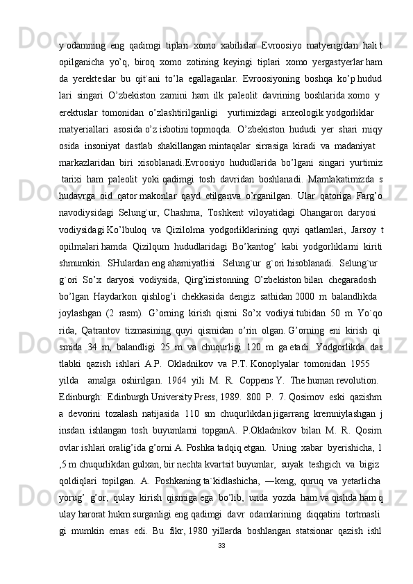 y   odamning     eng     qadimgi     tiplari     xomo     xabilislar     Evroosiyo     matyerigidan     hali   t
opilganicha     yo’q,     biroq     xomo     zotining     keyingi     tiplari     xomo     yergastyerlar   ham
da     yerekteslar     bu     qit`ani     to’la     egallaganlar.     Evroosiyoning     boshqa     ko’p   hudud
lari     singari     O’zbekiston     zamini     ham     ilk     paleolit     davrining     boshlarida   xomo     y
erektuslar     tomonidan     o’zlashtirilganligi         yurtimizdagi     arxeologik   yodgorliklar    
matyeriallari     asosida   o’z   isbotini   topmoqda.     O’zbekiston     hududi     yer     shari     miqy
osida     insoniyat     dastlab     shakillangan   mintaqalar     sirrasiga     kiradi     va     madaniyat    
markazlaridan     biri     xisoblanadi.Evroosiyo     hududlarida     bo’lgani     singari     yurtimiz  
  tarixi     ham     paleolit     yoki   qadimgi     tosh     davridan     boshlanadi.     Mamlakatimizda     s
hudavrga     oid     qator   makonlar     qayd     etilganva     o’rganilgan.     Ular     qatoriga     Farg’o
navodiysidagi     Selung`ur,     Chashma,     Toshkent     viloyatidagi     Ohangaron     daryosi    
vodiysidagi   Ko’lbuloq     va     Qizilolma     yodgorliklarining     quyi     qatlamlari,     Jarsoy     t
opilmalari   hamda     Qizilqum     hududlaridagi     Bo’kantog’     kabi     yodgorliklarni     kiriti
shmumkin.     SHulardan   eng   ahamiyatlisi       Selung`ur     g`ori   hisoblanadi.     Selung`ur    
g`ori     So’x     daryosi     vodiysida,     Qirg’izistonning     O’zbekiston   bilan     chegaradosh    
bo’lgan     Haydarkon     qishlog’i     chekkasida     dengiz     sathidan   2000     m     balandlikda    
joylashgan     (2     rasm).     G’orning     kirish     qismi     So’x     vodiysi   tubidan     50     m     Yo`qo
rida,     Qatrantov     tizmasining     quyi     qismidan     o’rin     olgan.   G’orning     eni     kirish     qi
smida     34     m,     balandligi     25     m     va     chuqurligi     120     m     ga   etadi.     Yodgorlikda     das
tlabki     qazish     ishlari     A.P.     Okladnikov     va     P.T.   Konoplyalar     tomonidan     1955
yilda         amalga     oshirilgan.     1964     yili     M.     R.     Coppens   Y.     The   human   revolution.  
Edinburgh:     Edinburgh   University   Press,   1989.     800     P.     7.   Qosimov     eski     qazishm
a     devorini     tozalash     natijasida     110     sm     chuqurlikdan   jigarrang     kremniylashgan     j
insdan     ishlangan     tosh     buyumlarni     topganA.     P.Okladnikov     bilan     M.     R.     Qosim
ovlar   ishlari   oralig’ida   g’orni   A.   Poshka   tadqiq   etgan.     Uning     xabar     byerishicha,   1
,5   m   chuqurlikdan   gulxan,   bir   nechta   kvartsit   buyumlar,     suyak     teshgich     va     bigiz    
qoldiqlari     topilgan.     A.     Poshkaning   ta`kidlashicha,     ―keng,     quruq     va     yetarlicha    
yorug’     g’or,     qulay     kirish     qismiga   ega     bo’lib,     unda     yozda     ham   va   qishda   ham   q
ulay   harorat   hukm   surganligi   eng   qadimgi     davr     odamlarining     diqqatini     tortmasli
gi     mumkin     emas     edi.     Bu     fikr,   1980     yillarda     boshlangan     statsionar     qazish     ishl
33 