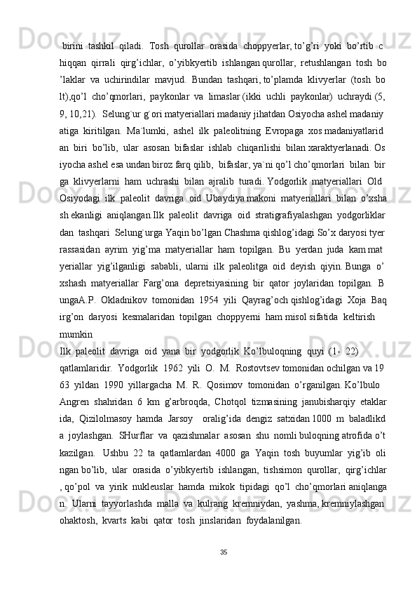   birini     tashkil     qiladi.     Tosh     qurollar     orasida     choppyerlar,   to’g’ri     yoki     bo’rtib     c
hiqqan     qirrali     qirg’ichlar,     o’yibkyertib     ishlangan   qurollar,     retushlangan     tosh     bo
’laklar     va     uchirindilar     mavjud.     Bundan     tashqari,   to’plamda     klivyerlar     (tosh     bo
lt),qo’l     cho’qmorlari,     paykonlar     va     limaslar   (ikki     uchli     paykonlar)     uchraydi   (5,  
9,   10,21).     Selung`ur   g`ori   matyeriallari   madaniy   jihatdan   Osiyocha   ashel   madaniy
atiga     kiritilgan.     Ma`lumki,     ashel     ilk     paleolitning     Evropaga     xos   madaniyatlarid
an     biri     bo’lib,     ular     asosan     bifaslar     ishlab     chiqarilishi     bilan   xaraktyerlanadi.   Os
iyocha   ashel   esa   undan   biroz   farq   qilib,     bifaslar,   ya`ni   qo’l   cho’qmorlari     bilan     bir
ga     klivyerlarni     ham     uchrashi     bilan     ajralib     turadi.   Yodgorlik     matyeriallari     Old    
Osiyodagi     ilk     paleolit     davriga     oid     Ubaydiya   makoni     matyeriallari     bilan     o’xsha
sh   ekanligi     aniqlangan.Ilk     paleolit     davriga     oid     stratigrafiyalashgan     yodgorliklar
dan     tashqari     Selung`urga   Yaqin   bo’lgan   Chashma   qishlog’idagi   So’x   daryosi   tyer
rassasidan     ayrim     yig’ma     matyeriallar     ham     topilgan.     Bu     yerdan     juda     kam   mat
yeriallar     yig’ilganligi     sababli,     ularni     ilk     paleolitga     oid     deyish     qiyin.   Bunga     o’
xshash     matyeriallar     Farg’ona     depretsiyasining     bir     qator     joylaridan     topilgan.     B
ungaA.P.     Okladnikov     tomonidan     1954     yili     Qayrag’och   qishlog’idagi     Xoja     Baq
irg’on     daryosi     kesmalaridan     topilgan     choppyerni     ham   misol   sifatida     keltirish    
mumkin
Ilk     paleolit     davriga     oid     yana     bir     yodgorlik     Ko’lbuloqning     quyi     (1-     22)  
qatlamlaridir.     Yodgorlik     1962     yili     O.     M.     Rostovtsev   tomonidan   ochilgan   va   19
63     yildan     1990     yillargacha     M.     R.     Qosimov     tomonidan     o’rganilgan.   Ko’lbulo
Angren     shahridan     6     km     g’arbroqda,     Chotqol     tizmasining     janubisharqiy     etaklar
ida,     Qizilolmasoy     hamda     Jarsoy         oralig’ida     dengiz     satxidan   1000     m     baladlikd
a     joylashgan.     SHurflar     va     qazishmalar     asosan     shu     nomli   buloqning   atrofida   o’t
kazilgan.       Ushbu     22     ta     qatlamlardan     4000     ga     Yaqin     tosh     buyumlar     yig’ib     oli
ngan   bo’lib,     ular     orasida     o’yibkyertib     ishlangan,     tishsimon     qurollar,     qirg’ichlar
,   qo’pol     va     yirik     nukleuslar     hamda     mikok     tipidagi     qo’l     cho’qmorlari   aniqlanga
n.     Ularni     tayyorlashda     malla     va     kulrang     kremniydan,     yashma,   kremniylashgan    
ohaktosh,     kvarts     kabi     qator     tosh     jinslaridan     foydalanilgan.
35 