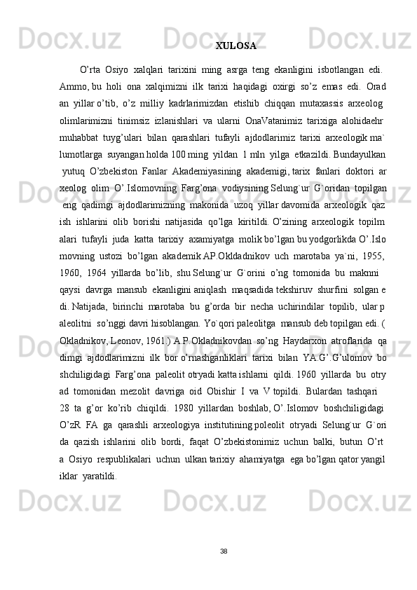 XULOSA
O’rta     Osiyo     xalqlari     tarixini     ming     asrga     teng     ekanligini     isbotlangan     edi.    
Ammo,   bu     holi     ona     xalqimizni     ilk     tarixi     haqidagi     oxirgi     so’z     emas     edi.     Orad
an     yillar   o’tib,     o’z     milliy     kadrlarimizdan     etishib     chiqqan     mutaxassis     arxeolog  
olimlarimizni     tinimsiz     izlanishlari     va     ularni     OnaVatanimiz     tarixiga     alohidaehr
muhabbat     tuyg’ulari     bilan     qarashlari     tufayli     ajdodlarimiz     tarixi     arxeologik   ma`
lumotlarga     suyangan   holda   100   ming     yildan     1   mln     yilga     etkazildi.   Bundayulkan  
  yutuq     O’zbekiston     Fanlar     Akademiyasining     akademigi,   tarix     fanlari     doktori     ar
xeolog     olim     O’.Islomovning     Farg’ona     vodiysining   Selung`ur     G`oridan     topilgan  
  eng     qadimgi     ajdodlarimizning     makonida     uzoq     yillar   davomida     arxeologik     qaz
ish     ishlarini     olib     borishi     natijasida     qo’lga     kiritildi.   O’zining     arxeologik     topilm
alari     tufayli     juda     katta     tarixiy     axamiyatga     molik   bo’lgan   bu   yodgorlikda   O’.Islo
movning     ustozi     bo’lgan     akademik   AP.Okldadnikov     uch     marotaba     ya`ni,     1955,
1960,     1964     yillarda     bo’lib,     shu   Selung`ur     G`orini     o’ng     tomonida     bu     maknni    
qaysi     davrga     mansub     ekanligini   aniqlash     maqsadida   tekshiruv     shurfini     solgan   e
di.   Natijada,     birinchi     marotaba     bu     g’orda     bir     necha     uchirindilar     topilib,     ular   p
aleolitni     so’nggi   davri   hisoblangan.   Yo`qori   paleolitga     mansub   deb   topilgan   edi.   (
Okladnikov,   Leonov,   1961.)   A.P.Okladnikovdan     so’ng     Haydarxon     atroflarida     qa
dimgi     ajdodlarimizni     ilk     bor   o’rnashganliklari     tarixi     bilan     YA.G’.G’ulomov     bo
shchiligidagi     Farg’ona     paleolit   otryadi   katta   ishlarni     qildi.   1960     yillarda     bu     otry
ad     tomonidan     mezolit     davriga     oid     Obishir     I     va     V   topildi.     Bulardan     tashqari    
28     ta     g’or     ko’rib     chiqildi.     1980     yillardan     boshlab,   O’.Islomov     boshchiligidagi    
O’zR     FA     ga     qarashli     arxeologiya     institutining   poleolit     otryadi     Selung`ur     G`ori
da     qazish     ishlarini     olib     bordi,     faqat     O’zbekistonimiz     uchun     balki,     butun     O’rt
a     Osiyo     respublikalari     uchun     ulkan   tarixiy     ahamiyatga     ega   bo’lgan   qator   yangil
iklar     yaratildi.  
38 