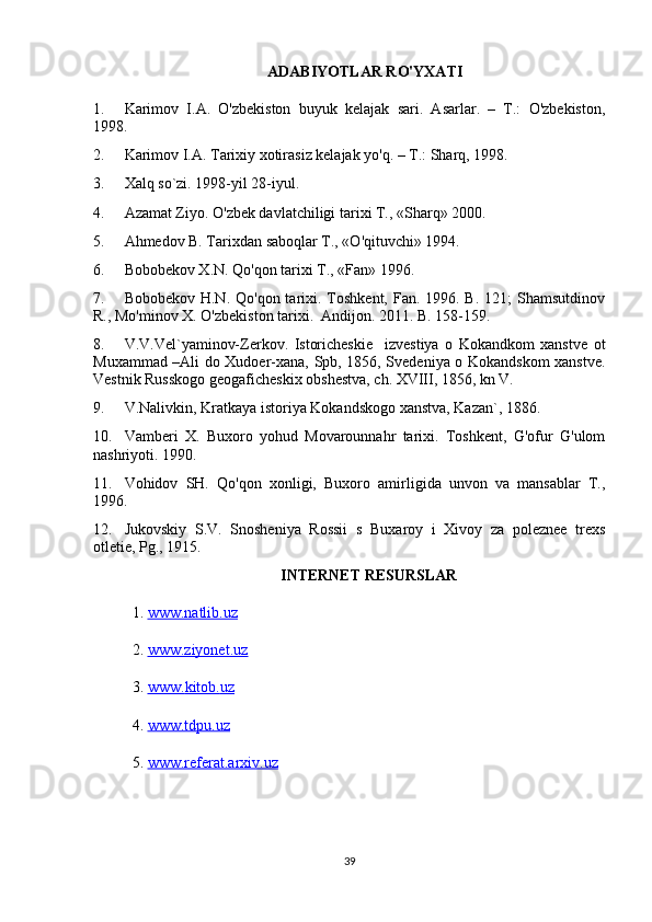 ADABIYOTLAR RO'YXATI
1. Karimov   I.A.   O'zbekiston   buyuk   kelajak   sari.   Asarlar.   –   T.:   O'zbekiston,
1998.
2. Karimov I.A. Tarixiy xotirasiz kelajak yo'q. – T.: Sharq, 1998. 
3. Xalq so`zi. 1998-yil 28-iyul.
4. Azamat Ziyo. O'zbek davlatchiligi tarixi T., «Sharq» 2000.
5. Ahmedov B. Tarixdan saboqlar T., «O'qituvchi» 1994.
6. Bobobekov X.N. Qo'qon tarixi T., «Fan» 1996.
7. Bobobekov H.N.  Qo'qon tarixi. Toshkent, Fan. 1996. B.  121;  Shamsutdinov
R., Mo'minov X. O'zbekiston tarixi.  Andijon. 2011. B. 158-159.
8. V.V.Vel`yaminov-Zerkov.   Istoricheskie     izvestiya   o   Kokandkom   xanstve   ot
Muxammad –Ali do Xudoer-xana, Spb, 1856, Svedeniya o Kokandskom xanstve.
Vestnik Russkogo geogaficheskix obshestva, ch. XVIII, 1856, kn V.
9. V.Nalivkin, Kratkaya istoriya Kokandskogo xanstva, Kazan`, 1886.
10. Vamberi   X.   Buxoro   yohud   Movarounnahr   tarixi.   Toshkent,   G'ofur   G'ulom
nashriyoti. 1990.
11. Vohidov   SH.   Qo'qon   xonligi,   Buxoro   amirligida   unvon   va   mansablar   T.,
1996.
12. Jukovskiy   S.V.   Snosheniya   Rossii   s   Buxaroy   i   Xivoy   za   poleznee   trexs
otletie, Pg., 1915.
INTERNET RESURSLAR
1.  www.natlib.uz  
2.  www.ziyonet.uz   
3.  www    .   kitob    .   uz   
4.  www.tdpu.uz
5.  www.referat.arxiv.uz
39 