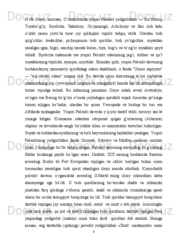 O rta   Osiyo,   xususan,   O zbekistonda   yuqori   Paleolit   yodgorliklari   —   Ko lbuloq,ʻ ʻ ʻ
Tuyabo g iz,   Siyobcha,   Takalisoy,   Xo jamazgil,   Achchisoy   va   Sari   Ark   kabi	
ʻ ʻ ʻ
o nlab   yarim   yerto la   turar   joy   qoldiqlari   topilib   tadqiq   etildi.   Ulardan   tosh	
ʻ ʻ
qirg ichlar,   keskichlar,   pichoqsimon   tosh   qurollar,   tosh   yo ngichlar,   suyakdan	
ʻ ʻ
yasalgan igna, bigiz, sanchqi hamda kulon, tuya, bug u va to ng iz suyaklari qayd	
ʻ ʻ ʻ
etiladi.   Siyobcha   makonida   esa   yuqori   Paleolit   odamining   jag i,   tishlari   va   qo l	
ʻ ʻ
suyaklarining topilishi, ayniqsa, noyobdir. Shunday qilib, yuqori Paleolit davrining
boshlaridayoq   zamonaviy   qiyofadagi   odam   shakllanib,   u   fanda   "Xomo   sapiyens"
—   "aql-idrokli   odam"   nomini   oldi.   Bu   davrda   iqlim   sharoitning   ta siri   oqibatida	
ʼ
odamzodning irqi (yevropeoid, negroid va mongoloid) hamda har xil antropologik
turlari   vujudga   keladi.   Bu   irklarning   jamoalari   Osiyo   orkali   avval   Avstraliya,
so ngra esa Bering bo g ozi  o rnida joylashgan  quruklik orqali  Amerika qit asiga	
ʻ ʻ ʻ ʻ ʼ
tomon   siljigan   bo lsalar,   ulardan   bir   qismi   Yevropada   va   boshqa   bir   turi   esa	
ʻ
Afrikada yashaganlar. Yuqori Paleolit davrida o q-yoy kashf etilib, tasviriy san at	
ʻ ʼ
yuzaga   kelgan.   Kromanon   odamlari   istiqomat   qilgan   g orlarning   (Altamira)	
ʻ
shiplari va devorlarida rangli bo yoklar bilan ov manzaralari tasvirlari tushirilgan.	
ʻ
Suyak va toshlardan ayollarning va turli hayvonlarning haykallari yasalgan. Yuqori
Paleolitning   yodgorliklari   fanda   Orinyak,   Solyutre   va   Madlen   madaniy   nomlari
bilan 3 bosqichga bo lib tadqiq etilgan. Paleolit davrining mavjudligi to`g`risidagi	
ʻ
fikrlar   birdaniga   paydo   bo`lgan   emas.   Dastlab,   XIX   asrning   boshlarida   frantsuz
arxeologi   Bushe   de   Pert   Evropadan   topilgan   va   ishlov   berilgan   toshni   inson
tomonidan   yaratilgan   tosh   qurol   ekanligini   ilmiy   asosda   isbotladi.   Keyinchalik
poleolit   davrini   o`rganishda   arxeolog   G.Martil`ening   ilmiy   izlanishlari   katta
ahamiyatga   ega   bo`ldi.   U   tosh   qurollarning   bir-biridan   shakli   va   ishlanishi
jihatidan   farq   qilishiga   e`tiborni   qaratib,   shakl   va   ishlanishi   (texnikasi)ga   qarab
ularni bir necha taraqqiyot bosqichiga bo`ldi. Tosh qurollar taraqqiyot bosqichlari
dastlab   topilgan  joy   nomlari   bilan  shell,   ashel`   va   must`e  deb   ataldi.   Arxeologlar
juda   ham   sodda,   qo`pol   va   kertib   ishlangan   tosh   qurollarni   dastlab   topilgan   Parij
yaqinidagi   yodgorlik   (makon)   nomi   bilan   shell`   qurollari   deb   atashdi.   Shunga
asosan,   eng   dastlabki   (qadimgi)   paleolit   yodgorliklari   «Shell`   madaniyati»   nomi
8 