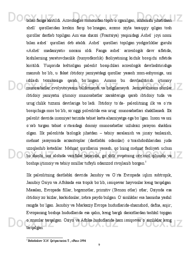 bilan fanga kiritildi. Arxeologlar tomonidan topib o`rganilgan, ishlanishi jihatidaan
shell`   qurollaridan   keskin   farqi   bo`lmagan,   ammo   xiyla   taraqqiy   qilgan   tosh
qurollar   dastlab   topilgan   Am`ena   shaxri   (Frantsiya)   yaqinidagi   Ashel`   joyi   nomi
bilan   ashel`   qurollari   deb   ataldi.   Ashel`   qurollari   topilgan   yodgorliklar   guruhi
«Ashel`   madaniyati»   nomini   oldi.   Fanga   ashel`   arxeologik   davr   sifatida,
kishilarning   yaratuvchanlik   (bunyodkorlik)   faoliyatining   kichik   bosqichi   sifatida
kiritildi.   Yuqorida   keltirilgan   paleolit   bosqichlari   arxeologik   davrlashtirishga
mansub   bo`lib,   u   fakat   ibtidoiy   jamiyatdagi   qurollar   yasash   xom-ashyosiga ,   uni
ishlash   texnikasiga   qarab   bo`lingan.   Ammo   bu   davrlashtirish   ijtimoiy
munosabatlar  evolyutsiyasini  bildirmaydi  va  belgilamaydi.  Jamiyatshunos  olimlar
ibtidoiy   jamiyatni   ijtimoiy   munosabatlar   xarakteriga   qarab   ibtidoiy   tuda   va
urug`chilik   tuzumi   davrlariga   bo`ladi.   Ibtidoiy   to`da-   paleolitning   ilk   va   o`rta
bosqichiga mos bo`lib, so`nggi poleolitda esa urug` munosabatlari shakllanadi. Ilk
paleolit davrida insoniyat tarixida tabiat katta ahamiyatga ega bo`lgan. Inson va uni
o`rab   turgan   tabiat   o`rtasidagi   doimiy   munosabatlar   uzluksiz   jarayon   shaklini
olgan.   Ilk   paleolitda   biologik   jihatdan   –   tabiiy   saralanish   va   jinsiy   tanlanish,
mehnat   jarayonida   arxantroplar   (dastlabki   odamlar)   o`tmishdoshlaridan   juda
uzoqlashib   ketadilar.   Mehnat   qurollarini   yasash,   qo`lning   mehnat   faoliyati   uchun
bo`shashi,   uni   alohida   vazifalar   bajarishi,   go`shtli   ovqatning   iste`mol   qilinishi   va
boshqa ijtimoiy va tabiiy omillar tufayli odamzod rivojlanib borgan. 5
Ilk   paleolitning   dastlabki   davrida   Janubiy   va   O`rta   Evropada   iqlim   subtropik,
Janubiy Osiyo va Afrikada esa tropik bo`lib, issiqsevar hayvonlar keng tarqalgan.
Masalan,   Evropada   fillar,   begemotlar,   primitiv   (Stenon   otlar)   otlar;   Osiyoda   esa
ibtidoiy xo`kizlar, karkidonlar, zebra paydo bulgan. O`simliklar esa hamisha yashil
rangda bo`lgan. Janubiy va Markaziy   Evropa hududlarida-shamshod , dafna, anjir;
Evropaning boshqa hududlarida esa qalin, keng bargli daraxtlardan tashkil topgan
o`rmonlar tarqalgan. Osiyo va Afrika hududlarida ham issiqsevar o`simliklar keng
tarqalgan.
5
  Bobobekov X.N. Qo'qon tarixi T., «Fan» 1996
9 