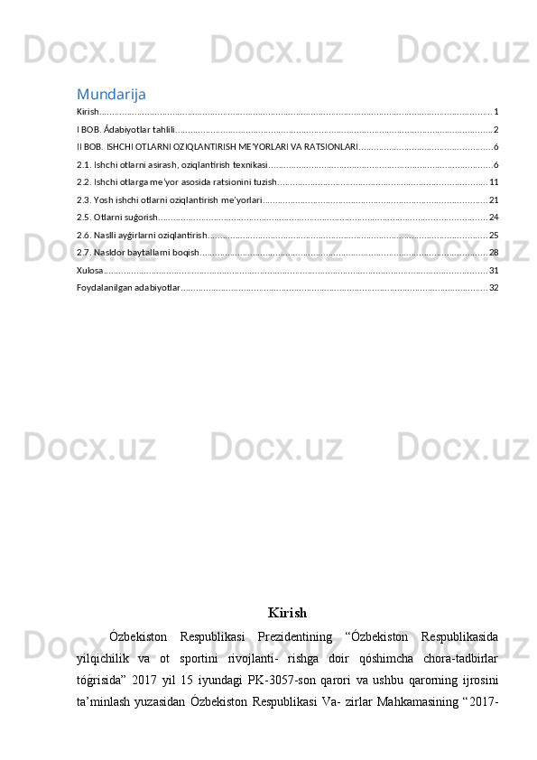 Mundarija
Kirish ............................................................................................................................................................ 1
I BOB. Ádabiyotlar tahlili .............................................................................................................................. 2
II BOB. ISHCHI OTLARNI OZIQLANTIRISH ME’YORLARI VA RATSIONLARI ..................................................... 6
2.1. Ishchi otlarni asirash, oziqlantirish texnikasi ......................................................................................... 6
2.2. Ishchi otlarga me’yor asosida ratsionini tuzish ................................................................................... 11
2.3. Yosh ishchi otlarni oziqlantirish me’yorlari ......................................................................................... 21
2.5. Otlarni suǵorish .................................................................................................................................. 24
2.6. Naslli ayǵirlarni oziqlantirish ............................................................................................................... 25
2.7. Nasldor baytallarni boqish .................................................................................................................. 28
Xulosa ........................................................................................................................................................ 31
Foydalanilgan adabiyotlar .......................................................................................................................... 32
Kirish
Ózbekiston   Respublikasi   Prezidentining   “Ózbekiston   Respublikasida
yilqichilik   va   ot   sportini   rivojlanti-   rishga   doir   qóshimcha   chora-tadbirlar
tóg�risida”   2017   yil   15   iyundagi   PK -3057-son   qarori   va   ushbu   qarorning   ijrosini
ta’minlash   yuzasidan   Ózbekiston   Respublikasi   Va-   zirlar   Mahkamasining   “2017- 