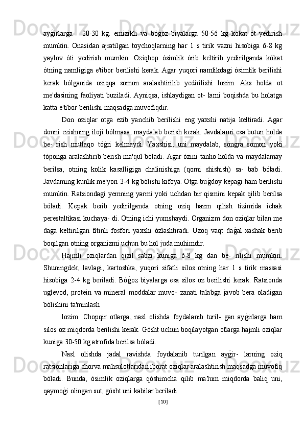 ayg�irlarga       20-30   kg.   emizikli   va   bó	g�oz   biyalarga   50-56   kg   kókat   ót   yedirish
mumkin.   Onasidan   ajratilgan   toychoqlarning   har   1   s   tirik   vazni   hisobiga   6-8   kg
yaylov   óti   yedirish   mumkin.   Oziqbop   ósimlik   órib   keltirib   yedirilganda   kókat
ótning namligiga  e'tibor   berilishi  kerak.  Agar  yuqori  namlikdagi   ósimlik berilishi
kerak   bólganida   oziqqa   somon   aralashtirilib   yedirilishi   lozim.   Aks   holda   ot
me'dasining faoliyati buziladi. Ayniqsa, ishlaydigan ot- larni boqishda bu holatga
katta e'tibor berilishi maqsadga muvofiqdir.
Don   oziqlar   otga   ezib   yanchib   berilishi   eng   yaxshi   natija   keltiradi.   Agar
donni ezishning iloji bólmasa, maydalab berish kerak. Javdalarni esa butun holda
be-   rish   mutlaqo   tó	
g�ri   kelmaydi.   Yaxshisi,   uni   maydalab,   sóngra   somon   yoki
tóponga aralashtirib berish ma'qul bóladi. Agar ózini tanho holda va maydalamay
berilsa,   otning   kolik   kasalligiga   chalinishiga   (qorni   shishish)   sa-   bab   bóladi.
Javdaming kunlik me'yori 3-4 kg bólishi kifoya. Otga bu	
g�doy kepagi ham berilishi
mumkin. Ratsiondagi   yemning yarmi  yoki   uchdan bir  qismini  kepak  qilib berilsa
bóladi.   Kepak   berib   yedirilganda   otning   oziq   hazm   qilish   tizimida   ichak
perestaltikasi kuchaya- di. Otning ichi yumshaydi. Organizm don oziqlar bilan me
daga   keltirilgan   fitinli   fosfori   yaxshi   ózlashtiradi.   Uzoq   vaqt   da	
g�al   xashak   berib
boqilgan otning organizmi uchun bu hol juda muhimdir.
Hajmli   oziqlardan   qizil   sabzi   kuniga   6-8   kg   dan   be-   rilishi   mumkin.
Shuningdek,   lavlagi,   kartoshka,   yuqori   sifatli   silos   otning   har   1   s   tirik   massasi
hisobiga   2-4   kg   beriladi.   Bó	
g�oz   biyalarga   esa   silos   oz   berilishi   kerak.   Ratsionda
uglevod,   protein   va   mineral   moddalar   muvo-   zanati   talabga   javob   bera   oladigan
bólishini ta'minlash 
lozim.   Chopqir   otlarga,   nasl   olishda   foydalanib   turil-   gan   ay	
g�irlarga   ham
silos oz miqdorda berilishi kerak. Gósht uchun boqilayotgan otlarga hajmli oziqlar
kuniga 30-50 kg atrofida berilsa bóladi.
Nasl   olishda   jadal   ravishda   foydalanib   turilgan   ay	
g�ir-   larning   oziq
ratsionlariga chorva mahsulotlaridan iborat oziqlar aralashtirish maqsadga muvofiq
bóladi.   Bunda,   ósimlik   oziqlarga   qóshimcha   qilib   ma'lum   miqdorda   baliq   uni,
qaymo	
g�i olingan sut, gósht uni kabilar beriladi
[ 10 ] 