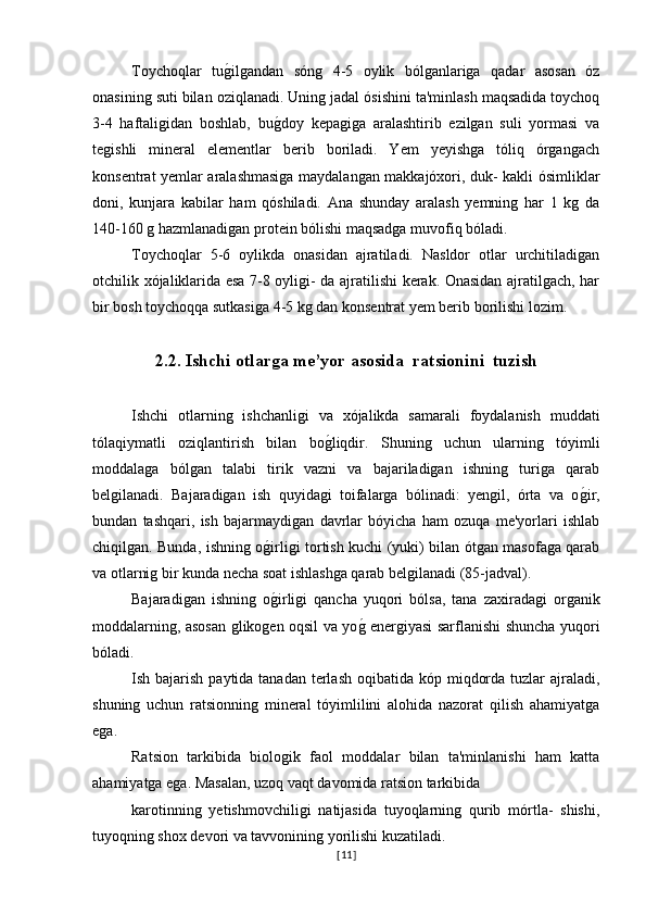 Toychoqlar   tug�ilgandan   sóng   4-5   oylik   bólganlariga   qadar   asosan   óz
onasining suti bilan oziqlanadi. Uning jadal ósishini ta'minlash maqsadida toychoq
3-4   haftaligidan   boshlab,   bu	
g�doy   kepagiga   aralashtirib   ezilgan   suli   yormasi   va
tegishli   mineral   elementlar   berib   boriladi.   Yem   yeyishga   tóliq   órgangach
konsentrat yemlar aralashmasiga maydalangan makkajóxori, duk- kakli ósimliklar
doni,   kunjara   kabilar   ham   qóshiladi.   Ana   shunday   aralash   yemning   har   1   kg   da
140-160 g hazmlanadigan protein bólishi maqsadga muvofiq bóladi.
Toychoqlar   5-6   oylikda   onasidan   ajratiladi.   Nasldor   otlar   urchitiladigan
otchilik xójaliklarida esa 7-8 oyligi- da ajratilishi kerak. Onasidan ajratilgach, har
bir bosh toychoqqa sutkasiga 4-5 kg dan konsentrat yem berib borilishi lozim.
2.2. Ishchi otlarga me ’yor asosida   ratsionini    tuzish  
Ishchi   otlarning   ishchanligi   va   xójalikda   samarali   foydalanish   muddati
tólaqiymatli   oziqlantirish   bilan   bo	
g�liqdir.   Shuning   uchun   ularning   tóyimli
moddalaga   bólgan   talabi   tirik   vazni   va   bajariladigan   ishning   turiga   qarab
belgilanadi.   Bajaradigan   ish   quyidagi   toifalarga   bólinadi:   yengil,   órta   va   o	
g�ir,
bundan   tashqari,   ish   bajarmaydigan   davrlar   bóyicha   ham   ozuqa   me'yorlari   ishlab
chiqilgan. Bunda, ishning o	
g�irligi tortish kuchi (yuki) bilan ótgan masofaga qarab
va otlarnig bir kunda necha soat ishlashga qarab belgilanadi (85-jadval).
Bajaradigan   ishning   o
g�irligi   qancha   yuqori   bólsa,   tana   zaxiradagi   organik
moddalarning, asosan glikogen oqsil va yo	
g� energiyasi sarflanishi shuncha yuqori
bóladi.
Ish bajarish paytida tanadan  terlash  oqibatida kóp miqdorda  tuzlar  ajraladi,
shuning   uchun   ratsionning   mineral   tóyimlilini   alohida   nazorat   qilish   ahamiyatga
ega.
Ratsion   tarkibida   biologik   faol   moddalar   bilan   ta'minlanishi   ham   katta
ahamiyatga ega. Masalan, uzoq vaqt davomida ratsion tarkibida 
karotinning   yetishmovchiligi   natijasida   tuyoqlarning   qurib   mórtla-   shishi,
tuyoqning shox devori va tavvonining yorilishi kuzatiladi.
[ 11 ] 