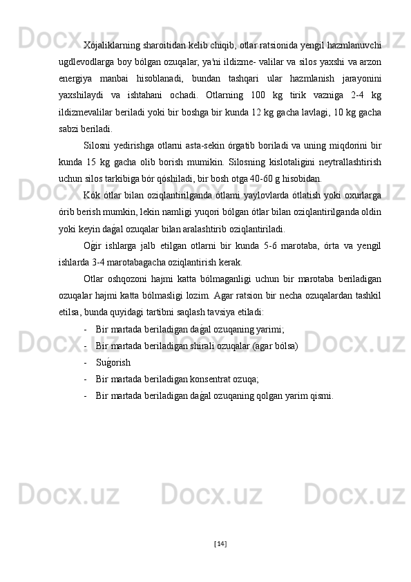 Xójaliklarning sharoitidan kelib chiqib, otlar ratsionida yengil hazmlanuvchi
ugdlevodlarga boy bólgan ozuqalar, ya'ni ildizme- valilar va silos yaxshi va arzon
energiya   manbai   hisoblanadi,   bundan   tashqari   ular   hazmlanish   jarayonini
yaxshilaydi   va   ishtahani   ochadi.   Otlarning   100   kg   tirik   vazniga   2-4   kg
ildizmevalilar beriladi yoki bir boshga bir kunda 12 kg gacha lavlagi, 10 kg gacha
sabzi beriladi.
Silosni  yedirishga otlarni asta-sekin órgatib boriladi va uning miqdorini bir
kunda   15   kg   gacha   olib   borish   mumikin.   Silosning   kislotaligini   neytrallashtirish
uchun silos tarkibiga bór qóshiladi, bir bosh otga 40-60 g hisobidan.
Kók ótlar bilan oziqlantirilganda ótlami yaylovlarda ótlatish yoki oxurlarga
órib berish mumkin, lekin namligi yuqori bólgan ótlar bilan oziqlantirilganda oldin
yoki keyin dag�al ozuqalar bilan aralashtirib oziqlantiriladi.
O	
g�ir   ishlarga   jalb   etilgan   otlarni   bir   kunda   5-6   marotaba,   órta   va   yengil
ishlarda 3-4 marotabagacha oziqlantirish kerak.
Otlar   oshqozoni   hajmi   katta   bólmaganligi   uchun   bir   marotaba   beriladigan
ozuqalar hajmi katta bólmasligi lozim. Agar ratsion bir necha ozuqalardan tashkil
etilsa, bunda quyidagi tartibni saqlash tavsiya etiladi: 
- Bir martada beriladigan da	
g�al ozuqaning yarimi;
- Bir martada beriladigan shirali ozuqalar (agar bólsa)
- Su	
g�orish
- Bir martada beriladigan konsentrat ozuqa;
- Bir martada beriladigan da	
g�al ozuqaning qolgan yarim qismi.
[ 14 ] 