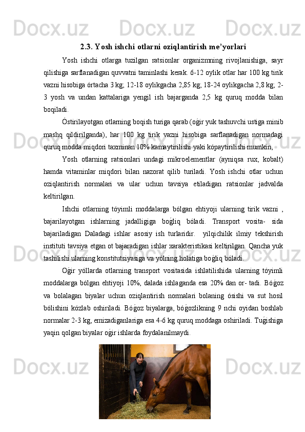 2.3. Yosh ishchi otlarni oziqlantirish me’yorlari
Yosh   ishchi   otlarga   tuzilgan   ratsionlar   organizmning   rivojlanishiga,   sayr
qilishiga sarflanadigan quvvatni taminlashi kerak. 6-12 oylik otlar har 100 kg tirik
vazni hisobiga órtacha 3 kg; 12-18 oylikgacha 2,85 kg; 18-24 oylikgacha 2,8 kg; 2-
3   yosh   va   undan   kattalariga   yengil   ish   bajarganda   2,5   kg   quruq   modda   bilan
boqiladi.
Óstirilayotgan otlarning boqish turiga qarab (og�ir yuk tashuvchi ustiga minib
mashq   qildirilganda),   har   100   kg   tirik   vazni   hisobiga   sarflanadigan   normadagi
quruq modda miqdori taxminan 10% kamaytirilishi yaki kópaytirilishi mumkin, 
Yosh   otlarning   ratsionlari   undagi   mikroelementlar   (ayniqsa   rux,   kobalt)
hamda   vitaminlar   miqdori   bilan   nazorat   qilib   turiladi.   Yosh   ishchi   otlar   uchun
oziqlantirish   normalari   va   ular   uchun   tavsiya   etiladigan   ratsionlar   jadvalda
keltirilgan.
Ishchi   otlarning   tóyimli   moddalarga   bólgan   ehtiyoji   ularning   tirik   vazni   ,
bajarilayotgan   ishlarning   jadalligiga   bo	
g�liq   bóladi.   Transport   vosita-   sida
bajariladigan   Daladagi   ishlar   asosiy   ish   turlaridir.     yilqichilik   ilmiy   tekshirish
instituti tavsiya etgan ot bajaradigan ishlar xarakteristikasi keltirilgan. Qancha yuk
tashilishi ularning konstitutsiyasiga va yólning holatiga bo	
g�liq bóladi.
O	
g�ir   yóllarda   otlarning   transport   vositasida   ishlatilishida   ularning   tóyimli
moddalarga bólgan ehtiyoji  10%, dalada  ishlaganda esa  20%  dan or-  tadi. Bó	
g�oz
va   bolalagan   biyalar   uchun   oziqlantirish   normalari   bolaning   ósishi   va   sut   hosil
bólishini   kózlab   oshiriladi.   Bó	
g�oz   biyalarga,   bó	g�ozlikning   9   nchi   oyidan   boshlab
normalar 2-3 kg, emizadiganlariga esa 4-6 kg quruq moddaga oshiriladi. Tu	
g�ishiga
yaqin qolgan biyalar o	
g�ir ishlarda foydalanilmaydi.
[ 21 ] 