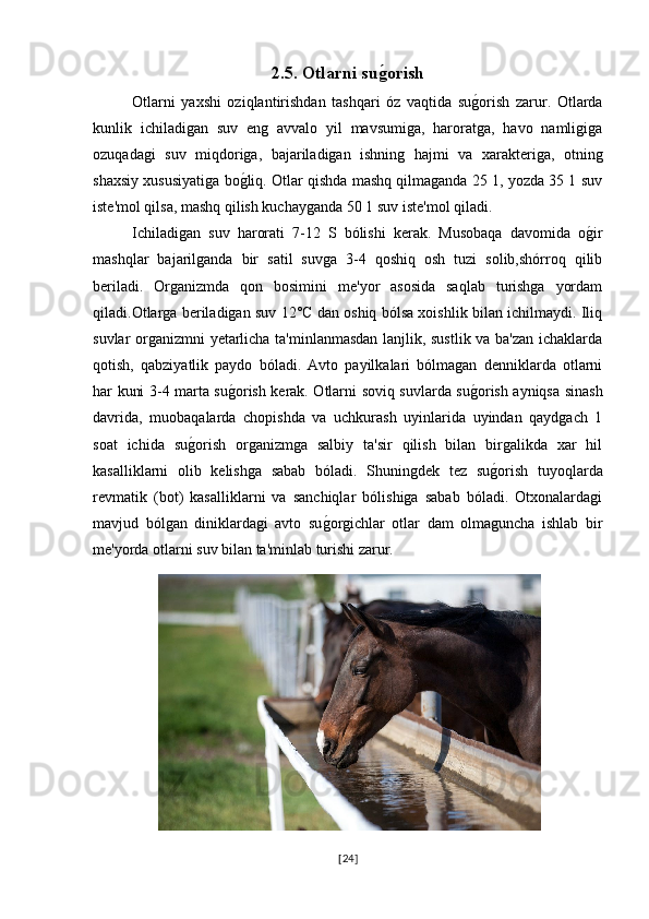 2.5. Otlarni sug0orish  
Otlarni   yaxshi   oziqlantirishdan   tashqari   óz   vaqtida   su	
g�orish   zarur.   Otlarda
kunlik   ichiladigan   suv   eng   avvalo   yil   mavsumiga,   haroratga,   havo   namligiga
ozuqadagi   suv   miqdoriga,   bajariladigan   ishning   hajmi   va   xarakteriga,   otning
shaxsiy xususiyatiga bo	
g�liq. Otlar qishda mashq qilmaganda 25 1, yozda 35 1 suv
iste'mol qilsa, mashq qilish kuchayganda 50 1 suv iste'mol qiladi.
Ichiladigan   suv   harorati   7-12   S   bólishi   kerak.   Musobaqa   davomida   o	
g�ir
mashqlar   bajarilganda   bir   satil   suvga   3-4   qoshiq   osh   tuzi   solib,shórroq   qilib
beriladi.   Organizmda   qon   bosimini   me'yor   asosida   saqlab   turishga   yordam
qiladi.Otlarga beriladigan suv 12°C dan oshiq bólsa xoishlik bilan ichilmaydi. Iliq
suvlar organizmni yetarlicha ta'minlanmasdan lanjlik, sustlik va ba'zan ichaklarda
qotish,   qabziyatlik   paydo   bóladi.   Avto   payilkalari   bólmagan   denniklarda   otlarni
har kuni 3-4 marta su	
g�orish kerak. Otlarni soviq suvlarda su	g�orish ayniqsa sinash
davrida,   muobaqalarda   chopishda   va   uchkurash   uyinlarida   uyindan   qaydgach   1
soat   ichida   su	
g�orish   organizmga   salbiy   ta'sir   qilish   bilan   birgalikda   xar   hil
kasalliklarni   olib   kelishga   sabab   bóladi.   Shuningdek   tez   su	
g�orish   tuyoqlarda
revmatik   (bot)   kasalliklarni   va   sanchiqlar   bólishiga   sabab   bóladi.   Otxonalardagi
mavjud   bólgan   diniklardagi   avto   su	
g�orgichlar   otlar   dam   olmaguncha   ishlab   bir
me'yorda otlarni suv bilan ta'minlab turishi zarur.
[ 24 ] 