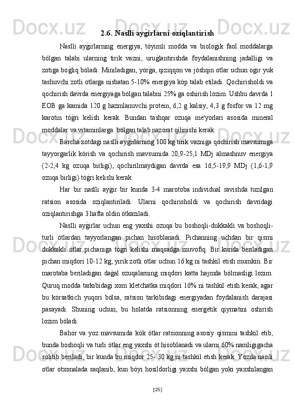 2.6. Naslli ayg0irlarni oziqlantirish  
Naslli   ay	
g�irlarning   energiya,   tóyimli   modda   va   biologik   faol   moddalarga
bólgan   talabi   ularning   tirik   vazni,   uru	
g�lantirishda   foydalanishning   jadalligi   va
zotiga bo	
g�liq bóladi. Miniladigan, yór	g�a, qiziqqon va jóshqin otlar uchun o	g�ir yuk
tashuvchi zotli otlarga nisbatan 5-10% energiya kóp talab etiladi. Qochirisholdi va
qochirish davrda energiyaga bólgan talabni 25% ga oshirish lozim. Ushbu davrda 1
EOB ga kamida 120 g hazmlanuvchi  protein, 6,2 g kalsiy, 4,3 g fosfor va 12 mg
karotin   tó	
g�ri   kelish   kerak.   Bundan   tashqar   ozuqa   me'yorlari   asosida   mineral
moddalar va vitaminlarga. bólgan talab nazorat qilinishi kerak.
Barcha zotdagi naslli ay	
g�irlarning 100 kg tirik vazniga qochirish mavsumiga
tayyorgarlik   kórish   va   qochirish   mavsumida   20,9-25,1   MDj   almashnuv   energiya
(2-2,4   kg   ozuqa   birligi),   qochirilmaydigan   davrda   esa   16,5-19,9   MDj   (1,6-1,9
ozuqa birligi) tó	
g�ri kelishi kerak.
Har   bir   naslli   ay	
g�ir   bir   kunda   3-4   marotoba   individual   ravishda   tuzilgan
ratsion   asosida   oziqlantiriladi.   Ularni   qochirisholdi   va   qochirish   davridagi
oziqlantirishga 3 hafta oldin ótkaziladi.
Naslli   ay	
g�irlar   uchun   eng   yaxshi   ozuqa   bu   boshoqli-dukkakli   va   boshoqli-
turli   ótlardan   tayyorlangan   pichan   hisoblanadi.   Pichanning   uchdan   bir   qismi
dukkakli   ótlar   pichaniga   tó	
g�ri   kelishi   maqsadga   muvofiq.   Bir   kunda   beriladigan
pichan miqdori 10-12 kg, yirik zotli otlar uchun 16 kg ni tashkil etish mumkin. Bir
marotaba   beriladigan   da	
g�al   ozuqalarning   miqdori   katta   hajmda   bólmasligi   lozim.
Quruq modda tarkibidagi xom kletchatka miqdori 16% ni tashkil etish kerak, agar
bu   kórsatkich   yuqori   bólsa,   ratsion   tarkibidagi   energiyadan   foydalanish   darajasi
pasayadi.   Shuning   uchun,   bu   holatda   ratsionning   energetik   qiymatini   oshirish
lozim bóladi.
Bahor   va   yoz   mavsumida   kók   ótlar   ratsionning   asosiy   qismini   tashkil   etib,
bunda boshoqli va turli ótlar eng yaxshi ót hisoblanadi va ularni 60% namligigacha
sólitib beriladi, bir kunda bu miqdor 25- 30 kg ni tashkil etish kerak. Yozda nasili
otlar   otxonalada   saqlanib,   kun   bóyi   hosildorligi   yaxshi   bólgan   yoki   yaxshilangan
[ 25 ] 