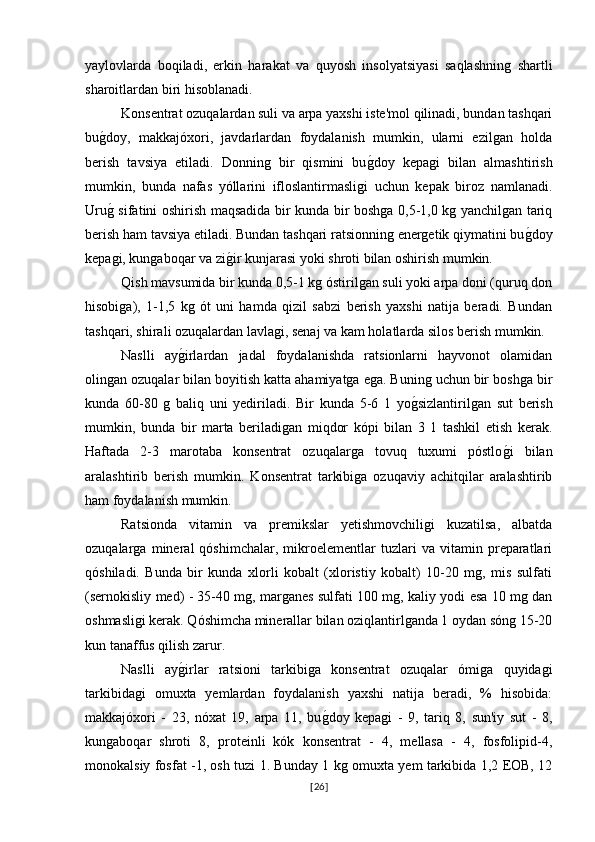 yaylovlarda   boqiladi,   erkin   harakat   va   quyosh   insolyatsiyasi   saqlashning   shartli
sharoitlardan biri hisoblanadi.
Konsentrat ozuqalardan suli va arpa yaxshi iste'mol qilinadi, bundan tashqari
bug�doy,   makkajóxori,   javdarlardan   foydalanish   mumkin,   ularni   ezilgan   holda
berish   tavsiya   etiladi.   Donning   bir   qismini   bu	
g�doy   kepagi   bilan   almashtirish
mumkin,   bunda   nafas   yóllarini   ifloslantirmasligi   uchun   kepak   biroz   namlanadi.
Uru	
g� sifatini oshirish maqsadida bir kunda bir boshga 0,5-1,0 kg yanchilgan tariq
berish ham tavsiya etiladi. Bundan tashqari ratsionning energetik qiymatini bu	
g�doy
kepagi, kungaboqar va zi	
g�ir kunjarasi yoki shroti bilan oshirish mumkin. 
Qish mavsumida bir kunda 0,5-1 kg óstirilgan suli yoki arpa doni (quruq don
hisobiga),   1-1,5   kg   ót   uni   hamda   qizil   sabzi   berish   yaxshi   natija   beradi.   Bundan
tashqari, shirali ozuqalardan lavlagi, senaj va kam holatlarda silos berish mumkin.
Naslli   ay	
g�irlardan   jadal   foydalanishda   ratsionlarni   hayvonot   olamidan
olingan ozuqalar bilan boyitish katta ahamiyatga ega. Buning uchun bir boshga bir
kunda   60-80   g   baliq   uni   yediriladi.   Bir   kunda   5-6   1   yo	
g�sizlantirilgan   sut   berish
mumkin,   bunda   bir   marta   beriladigan   miqdor   kópi   bilan   3   1   tashkil   etish   kerak.
Haftada   2-3   marotaba   konsentrat   ozuqalarga   tovuq   tuxumi   póstlo	
g�i   bilan
aralashtirib   berish   mumkin.   Konsentrat   tarkibiga   ozuqaviy   achitqilar   aralashtirib
ham foydalanish mumkin.
Ratsionda   vitamin   va   premikslar   yetishmovchiligi   kuzatilsa,   albatda
ozuqalarga   mineral   qóshimchalar,   mikroelementlar   tuzlari   va   vitamin   preparatlari
qóshiladi.   Bunda   bir   kunda   xlorli   kobalt   (xloristiy   kobalt)   10-20   mg,   mis   sulfati
(sernokisliy med) - 35-40 mg, marganes sulfati 100 mg, kaliy yodi esa 10 mg dan
oshmasligi kerak. Qóshimcha minerallar bilan oziqlantirlganda 1 oydan sóng 15-20
kun tanaffus qilish zarur.
Naslli   ay	
g�irlar   ratsioni   tarkibiga   konsentrat   ozuqalar   ómiga   quyidagi
tarkibidagi   omuxta   yemlardan   foydalanish   yaxshi   natija   beradi,   %   hisobida:
makkajóxori   -   23,   nóxat   19,   arpa   11,   bu	
g�doy   kepagi   -   9,   tariq   8,   sun'iy   sut   -   8,
kungaboqar   shroti   8,   proteinli   kók   konsentrat   -   4,   mellasa   -   4,   fosfolipid-4,
monokalsiy fosfat -1, osh tuzi 1. Bunday 1 kg omuxta yem tarkibida 1,2 EOB, 12
[ 26 ] 