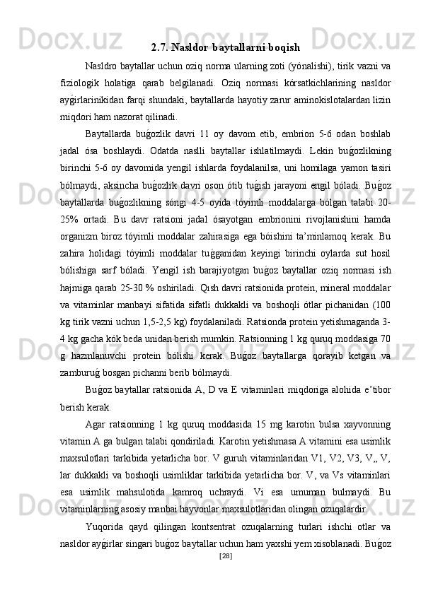 2.7.  Nasldor baytallarni boqish
Nasldro baytallar uchun oziq norma ularning zoti (yó nalishi ), tirik vazni va
fiziologik   holatiga   qarab   belgilanadi.   Oziq   normasi   kórsatkichlarining   nasldor
ayg�irlarinikidan farqi shundaki, baytallarda hayotiy zarur aminokislotalardan lizin
miqdori ham nazorat qilinadi. 
Baytallarda   bu	
g�ozlik   davri   11   oy   davom   etib,   embrion   5-6   odan   boshlab
jadal   ósa   boshlaydi.   Odatda   naslli   baytallar   ishlatilmaydi.   Lekin   bu	
g�ozlikning
birinchi  5-6 oy davomida yengil  ishlarda foydalanilsa,  uni  homilaga  yamon tasiri
bólmaydi,   aksincha   bu	
g�ozlik   davri   oson   ótib   tu	g�ish   jarayoni   engil   bóladi.   Bu	g�oz
baytallarda   bu	
g�ozlikning   sóngi   4-5   oyida   tóyimli   moddalarga   bólgan   talabi   20-
25%   ortadi.   Bu   davr   ratsioni   jadal   ósayotgan   embrionini   rivojlanishini   hamda
organizm   biroz   tóyimli   moddalar   zahirasiga   ega   bóishini   ta’minlamoq   kerak.   Bu
zahira   holidagi   tóyimli   moddalar   tu	
g�ganidan   keyingi   birinchi   oylarda   sut   hosil
bólishiga   sarf   bóladi.   Yengil   ish   barajiyotgan   bu	
g�oz   baytallar   oziq   normasi   ish
hajmiga qarab 25-30 % oshiriladi. Qısh davri ratsionida protein, mineral moddalar
va   vitaminlar   manbayi   sifatida   sifatli   dukkakli   va   boshoqli   ótlar   pichanidan   (100
kg tirik vazni uchun 1,5-2,5 kg) foydalaniladi. Ratsionda protein yetishmaganda 3-
4 kg gacha kók beda unidan berish mumkin. Ratsionning 1 kg quruq moddasiga 70
g   hazmlanuvchi   protein   bólishi   kerak.   Bu	
g�oz   baytallarga   qorayib   ketgan   va
zamburu	
g� bosgan pichanni berib bólmaydi.
Bu
g�oz baytallar  ratsionida A, D va E vitaminlari miqdoriga alohida e ’tibor
berish kerak. 
Agar   ratsionning   1   kg   quruq   moddasida   15   mg   karotin   bulsa   xayvonning
vitamin A ga bulgan talabi qondiriladi. Karotin yetishmasa A vitamini esa usimlik
maxsulotlari tarkibida yetarlicha bor. V guruh vitaminlaridan V1, V2, V3, V,, V,
lar   dukkakli  va  boshoqli   usimliklar  tarkibida yetarlicha  bor. V,  va Vs  vitaminlari
esa   usimlik   mahsulotida   kamroq   uchraydi.   Vi   esa   umuman   bulmaydi.   Bu
vitaminlarning asosiy manbai hayvonlar maxsulotlaridan olingan ozuqalardir.
Yuqorida   qayd   qilingan   kontsentrat   ozuqalarning   turlari   ishchi   otlar   va
nasldor ay
g�irlar singari bu	g�oz baytallar uchun ham yaxshi yem xisoblanadi. Bu	g�oz
[ 28 ] 