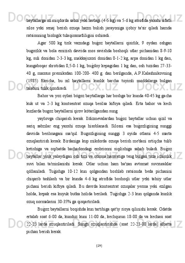 baytallarga oz miqdorda sabzi yeki lavlagi (4-5 kg) va 5-6 kg atrofida yaxshi sifatli
silos   yeki   senaj   berish   ozuqa   hazm   bulish   jarayoniga   ijobiy   ta'sir   qiladi   hamda
ratsionning biologik tulaqimmatliligini oshiradi.
Agar   500   kg   tirik   vazndagi   bug�oz   baytallarni   qisirlik,   9   oydan   oshgan
bugozlik   va   bola   emizish   davrida   mos   ravishda   boshoqli   utlar   pichanidan   8-9-10
kg, suli donidan 2-3-3 kg, makkajuxori donidan 0-1-2 kg, arpa donidan 1 kg dan,
kungaboqar shrotidan 0,5-0-1 kg, bu	
g�doy kepagidan 1 kg dan, osh tuzidan 27-33-
40   g,   maxsus   premiksdan   100-200-   400   g.   dan   berilganda,   A.P.Kalashnikovning
(1985)   fikricha,   bu   xil   baytallarni   kunlik   barcha   tuyimli   moddalarga   bulgan
talabini tulik qondiradi.
Bahor va yoz oylari bógoz baytallarga har boshga bir kunda 40-45 kg gacha
kuk   ut   va   2-3   kg   kontsentrat   ozuqa   berilsa   kifoya   qiladi.   Erta   bahor   va   kech
kuzlarda bugoz baytallarni qirov kótarilgandan sung 
yaylovga   chiqarish   kerak.   Ildizmevalardan   bu	
g�oz   baytallar   uchun   qizil   va
sariq   sabzilar   eng   yaxshi   ozuqa   hisoblanadi.   Silosni   esa   bu	
g�ozligining   sunggi
davrida   berilmagani   ma'qul.   Bugozligining   sunggi   3   oyida   otlarni   4-5   marta
ozuqlantirish   kerak.   Birdaniga   kup   mikdorda   ozuqa   berish   me'dani   ortiqcha   tulib
ketishiga   va   oqibatda   bachadondagi   embrionni   siqilishiga   sabab   buladi.   Bu	
g�oz
baytallar yirik yalaydigan osh tuzi va otxona haroratiga teng bulgan toza ichimlik
suvi   bilan   ta'minlanishi   kerak.   Otlar   uchun   ham   ba'zan   avtomat   suvxuraklar
qóllaniladi.   Tu	
g�ishga   10-12   kun   qolgandan   boshlab   ratsionda   beda   pichanini
chiqarib   tashlash   va   bir   kunda   4-6   kg   atrofida   boshoqli   utlar   yeki   tabiiy   utlar
pichani   berish   kifoya   qiladi.   Bu   davrda   kontsentrat   ozuqalar   yerma   yeki   ezilgan
holda,  kepak   esa   kuyuk  butka   holida   beriladi.  Tu	
g�ishga   2-3   kun  qolganda   kunlik
ozuq normalarini 30-35% ga qisqartiriladi.
Bu	
g�oz baytallarni boqishda kun tartibiga qat'iy rioya qilinishi kerak. Odatda
ertalab   soat   6-00   da,   kunduz   kuni   11-00   da,   kechqurun   18-00   da   va   kechasi   soat
22-23   larda   ozuqlantiriladi.   Sungti   ozuqlantirishda   (soat   22-23-00   larda)   albatta
pichan berish kerak.
[ 29 ] 