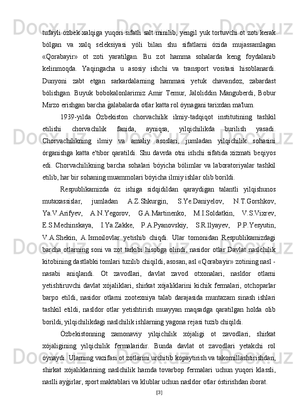 tufayli ózbek xalqiga yuqori sifatli salt minilib, yengil yuk tortuvchi ot zoti kerak
bólgan   va   xalq   seleksiyasi   yóli   bilan   shu   sifatlarni   ózida   mujassamlagan
«Qorabayir»   ot   zoti   yaratilgan.   Bu   zot   hamma   sohalarda   keng   foydalanib
kelinmoqda.   Yaqingacha   u   asosiy   ishchi   va   transport   vositasi   hisoblanardi.
Dunyoni   zabt   etgan   sarkardalarning   hammasi   yetuk   chavandoz,   zabardast
bólishgan.   Buyuk   bobokalonlarimiz   Amir   Temur,   Jaloliddin   Manguberdi,   Bobur
Mirzo erishgan barcha g�alabalarda otlar katta rol óynagani tarixdan ma'lum.
1939-yilda   Ózbekiston   chorvachilik   ilmiy-tadqiqot   institutining   tashkil
etilishi   chorvachilik   fanida,   ayniqsa,   yilqichilikda   burilish   yasadi.
Chorvachilikning   ilmiy   va   amaliy   asoslari,   jumladan   yilqichilik   sohasini
órganishga   katta   e'tibor   qaratildi.   Shu   davrda   otni   ishchi   sifatida   xizmati   beqiyos
edi.   Chorvachilikning   barcha   sohalari   bóyicha   bólimlar   va   laboratoriyalar   tashkil
etilib, har bir sohaning muammolari bóyicha ilmiy ishlar olib borildi.
Respublikamizda   óz   ishiga   sidqidildan   qaraydigan   talantli   yilqishunos
mutaxassislar,   jumladan   A.Z.Shkurgin,   S.Ye.Daniyelov,   N.T.Gorshkov,
Ya.V.Arifyev,   A.N.Yegorov,   G.A.Martinenko,   M.I.Soldatkin,   V.S.Vixrev,
E.S.Mechinskaya,   I.Ya.Zakke,   P.A.Pyanovskiy,   S.R.llyayev,   P.P.Yesyutin,
V.A.Shekin,   A.Ismoilovlar   yetishib   chiqdi.   Ular   tomonidan   Respublikamizdagi
barcha otlarning soni va zot tarkibi hisobga olindi, nasidor otlar Davlat naslchilik
kitobining dastlabki tomlari tuzilib chiqildi, asosan, asl «Qorabayir» zotining nasl -
nasabi   aniqlandi.   Ot   zavodlari,   davlat   zavod   otxonalari,   nasldor   otlarni
yetishtiruvchi   davlat   xójaliklari,   shirkat   xójaliklarini   kichik   fermalari,  otchoparlar
barpo   etildi,   nasidor   otlarni   zootexniya   talab   darajasida   muntazam   sinash   ishlari
tashkil   etildi,   nasldor   otlar   yetishtirish   muayyan   maqsadga   qaratilgan   holda   olib
borildi, yilqichilikdagi naslchilik ishlarning yagona rejasi tuzib chiqildi.
Ózbekistonning   zamonaviy   yilqichilik   xójaligi   ot   zavodlari,   shirkat
xójaligining   yilqichilik   fermalaridir.   Bunda   davlat   ot   zavodlari   yetakchi   rol
óynaydi. Ularning vazifasi ot zotlarini urchitib kópaytirish va takomillashtirishdan,
shirkat   xójaliklarining   naslchilik   hamda   tovarbop   fermalari   uchun   yuqori   klassli,
naslli ay	
g�irlar, sport maktablari va klublar uchun nasldor otlar óstirishdan iborat.
[ 3 ] 